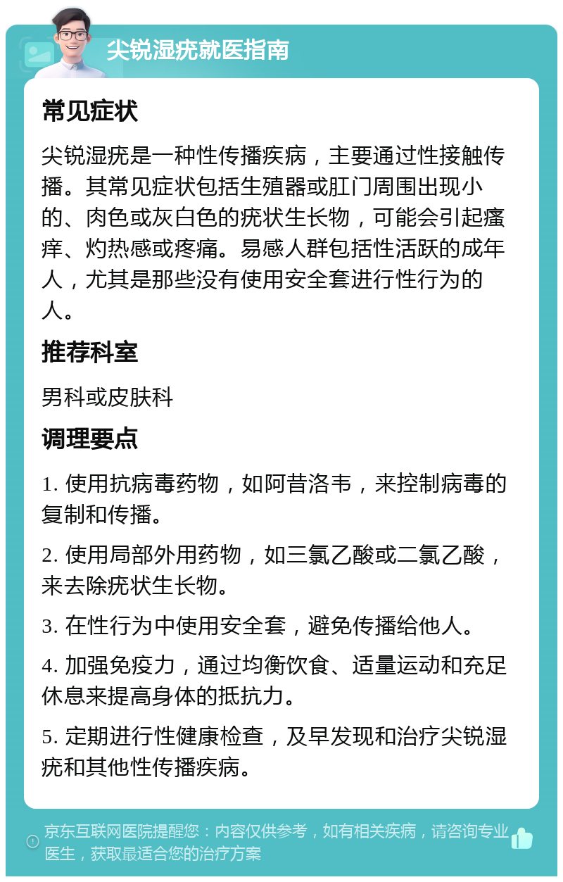 尖锐湿疣就医指南 常见症状 尖锐湿疣是一种性传播疾病，主要通过性接触传播。其常见症状包括生殖器或肛门周围出现小的、肉色或灰白色的疣状生长物，可能会引起瘙痒、灼热感或疼痛。易感人群包括性活跃的成年人，尤其是那些没有使用安全套进行性行为的人。 推荐科室 男科或皮肤科 调理要点 1. 使用抗病毒药物，如阿昔洛韦，来控制病毒的复制和传播。 2. 使用局部外用药物，如三氯乙酸或二氯乙酸，来去除疣状生长物。 3. 在性行为中使用安全套，避免传播给他人。 4. 加强免疫力，通过均衡饮食、适量运动和充足休息来提高身体的抵抗力。 5. 定期进行性健康检查，及早发现和治疗尖锐湿疣和其他性传播疾病。