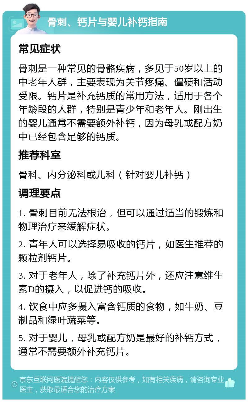 骨刺、钙片与婴儿补钙指南 常见症状 骨刺是一种常见的骨骼疾病，多见于50岁以上的中老年人群，主要表现为关节疼痛、僵硬和活动受限。钙片是补充钙质的常用方法，适用于各个年龄段的人群，特别是青少年和老年人。刚出生的婴儿通常不需要额外补钙，因为母乳或配方奶中已经包含足够的钙质。 推荐科室 骨科、内分泌科或儿科（针对婴儿补钙） 调理要点 1. 骨刺目前无法根治，但可以通过适当的锻炼和物理治疗来缓解症状。 2. 青年人可以选择易吸收的钙片，如医生推荐的颗粒剂钙片。 3. 对于老年人，除了补充钙片外，还应注意维生素D的摄入，以促进钙的吸收。 4. 饮食中应多摄入富含钙质的食物，如牛奶、豆制品和绿叶蔬菜等。 5. 对于婴儿，母乳或配方奶是最好的补钙方式，通常不需要额外补充钙片。