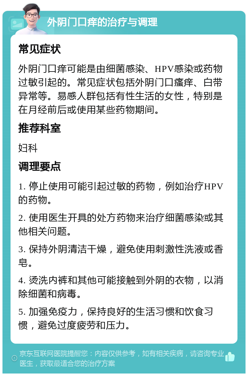 外阴门口痒的治疗与调理 常见症状 外阴门口痒可能是由细菌感染、HPV感染或药物过敏引起的。常见症状包括外阴门口瘙痒、白带异常等。易感人群包括有性生活的女性，特别是在月经前后或使用某些药物期间。 推荐科室 妇科 调理要点 1. 停止使用可能引起过敏的药物，例如治疗HPV的药物。 2. 使用医生开具的处方药物来治疗细菌感染或其他相关问题。 3. 保持外阴清洁干燥，避免使用刺激性洗液或香皂。 4. 烫洗内裤和其他可能接触到外阴的衣物，以消除细菌和病毒。 5. 加强免疫力，保持良好的生活习惯和饮食习惯，避免过度疲劳和压力。