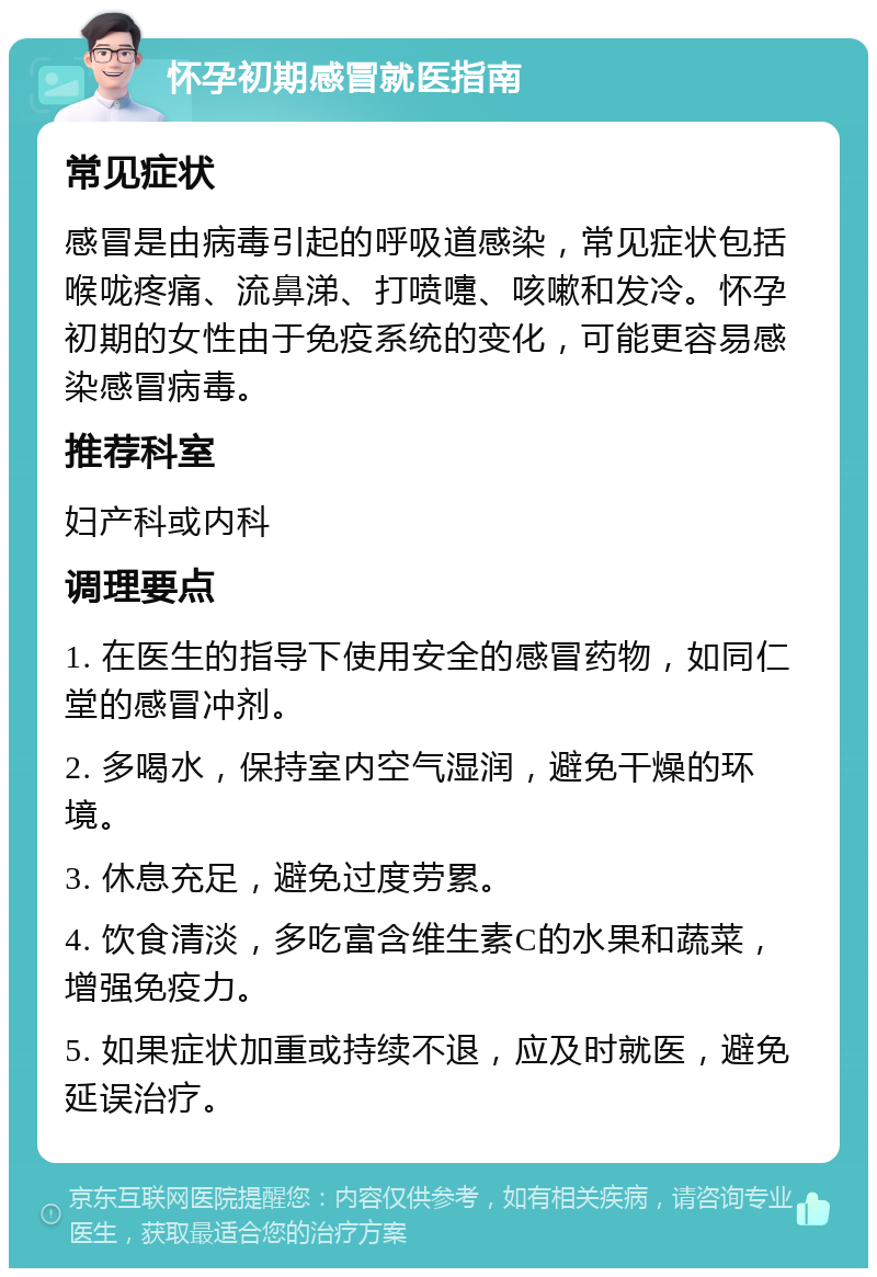 怀孕初期感冒就医指南 常见症状 感冒是由病毒引起的呼吸道感染，常见症状包括喉咙疼痛、流鼻涕、打喷嚏、咳嗽和发冷。怀孕初期的女性由于免疫系统的变化，可能更容易感染感冒病毒。 推荐科室 妇产科或内科 调理要点 1. 在医生的指导下使用安全的感冒药物，如同仁堂的感冒冲剂。 2. 多喝水，保持室内空气湿润，避免干燥的环境。 3. 休息充足，避免过度劳累。 4. 饮食清淡，多吃富含维生素C的水果和蔬菜，增强免疫力。 5. 如果症状加重或持续不退，应及时就医，避免延误治疗。