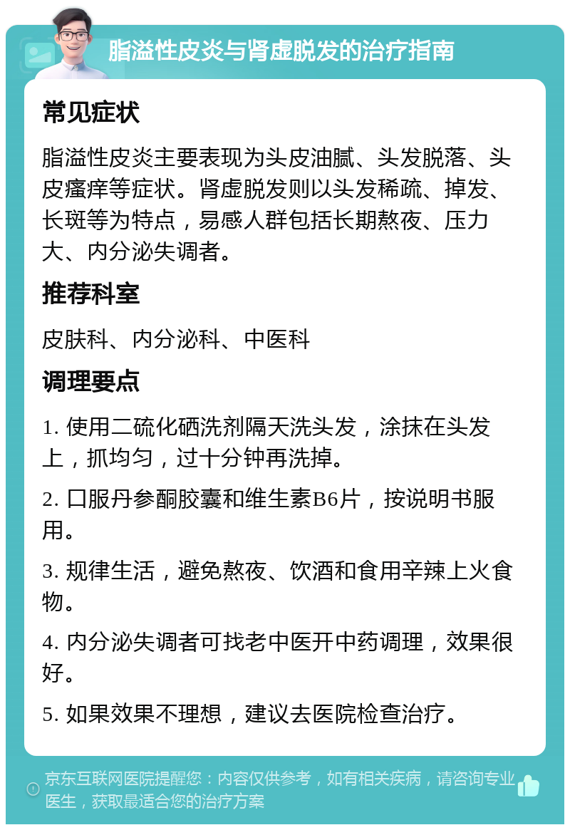 脂溢性皮炎与肾虚脱发的治疗指南 常见症状 脂溢性皮炎主要表现为头皮油腻、头发脱落、头皮瘙痒等症状。肾虚脱发则以头发稀疏、掉发、长斑等为特点，易感人群包括长期熬夜、压力大、内分泌失调者。 推荐科室 皮肤科、内分泌科、中医科 调理要点 1. 使用二硫化硒洗剂隔天洗头发，涂抹在头发上，抓均匀，过十分钟再洗掉。 2. 口服丹参酮胶囊和维生素B6片，按说明书服用。 3. 规律生活，避免熬夜、饮酒和食用辛辣上火食物。 4. 内分泌失调者可找老中医开中药调理，效果很好。 5. 如果效果不理想，建议去医院检查治疗。