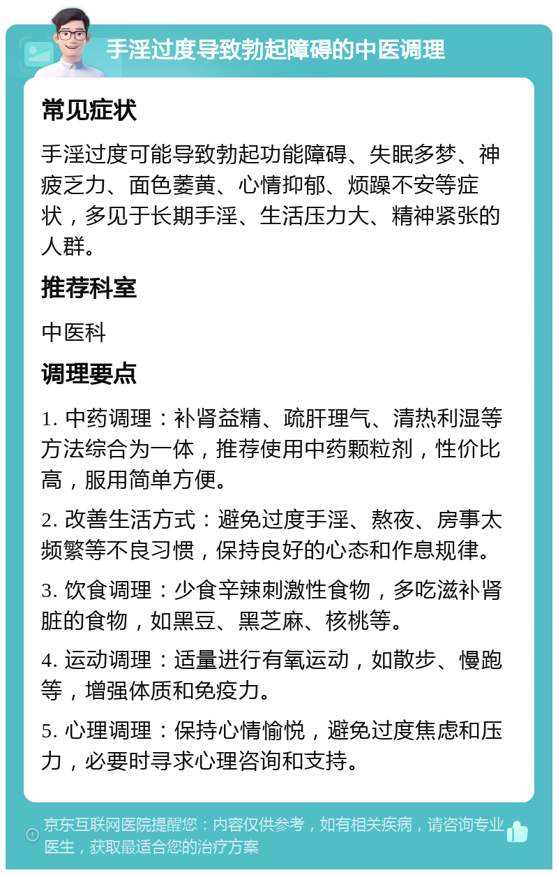 手淫过度导致勃起障碍的中医调理 常见症状 手淫过度可能导致勃起功能障碍、失眠多梦、神疲乏力、面色萎黄、心情抑郁、烦躁不安等症状，多见于长期手淫、生活压力大、精神紧张的人群。 推荐科室 中医科 调理要点 1. 中药调理：补肾益精、疏肝理气、清热利湿等方法综合为一体，推荐使用中药颗粒剂，性价比高，服用简单方便。 2. 改善生活方式：避免过度手淫、熬夜、房事太频繁等不良习惯，保持良好的心态和作息规律。 3. 饮食调理：少食辛辣刺激性食物，多吃滋补肾脏的食物，如黑豆、黑芝麻、核桃等。 4. 运动调理：适量进行有氧运动，如散步、慢跑等，增强体质和免疫力。 5. 心理调理：保持心情愉悦，避免过度焦虑和压力，必要时寻求心理咨询和支持。