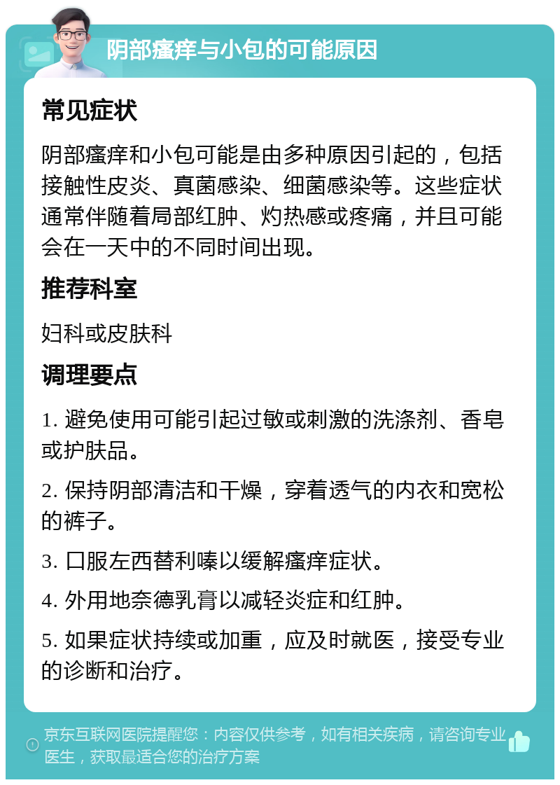 阴部瘙痒与小包的可能原因 常见症状 阴部瘙痒和小包可能是由多种原因引起的，包括接触性皮炎、真菌感染、细菌感染等。这些症状通常伴随着局部红肿、灼热感或疼痛，并且可能会在一天中的不同时间出现。 推荐科室 妇科或皮肤科 调理要点 1. 避免使用可能引起过敏或刺激的洗涤剂、香皂或护肤品。 2. 保持阴部清洁和干燥，穿着透气的内衣和宽松的裤子。 3. 口服左西替利嗪以缓解瘙痒症状。 4. 外用地奈德乳膏以减轻炎症和红肿。 5. 如果症状持续或加重，应及时就医，接受专业的诊断和治疗。