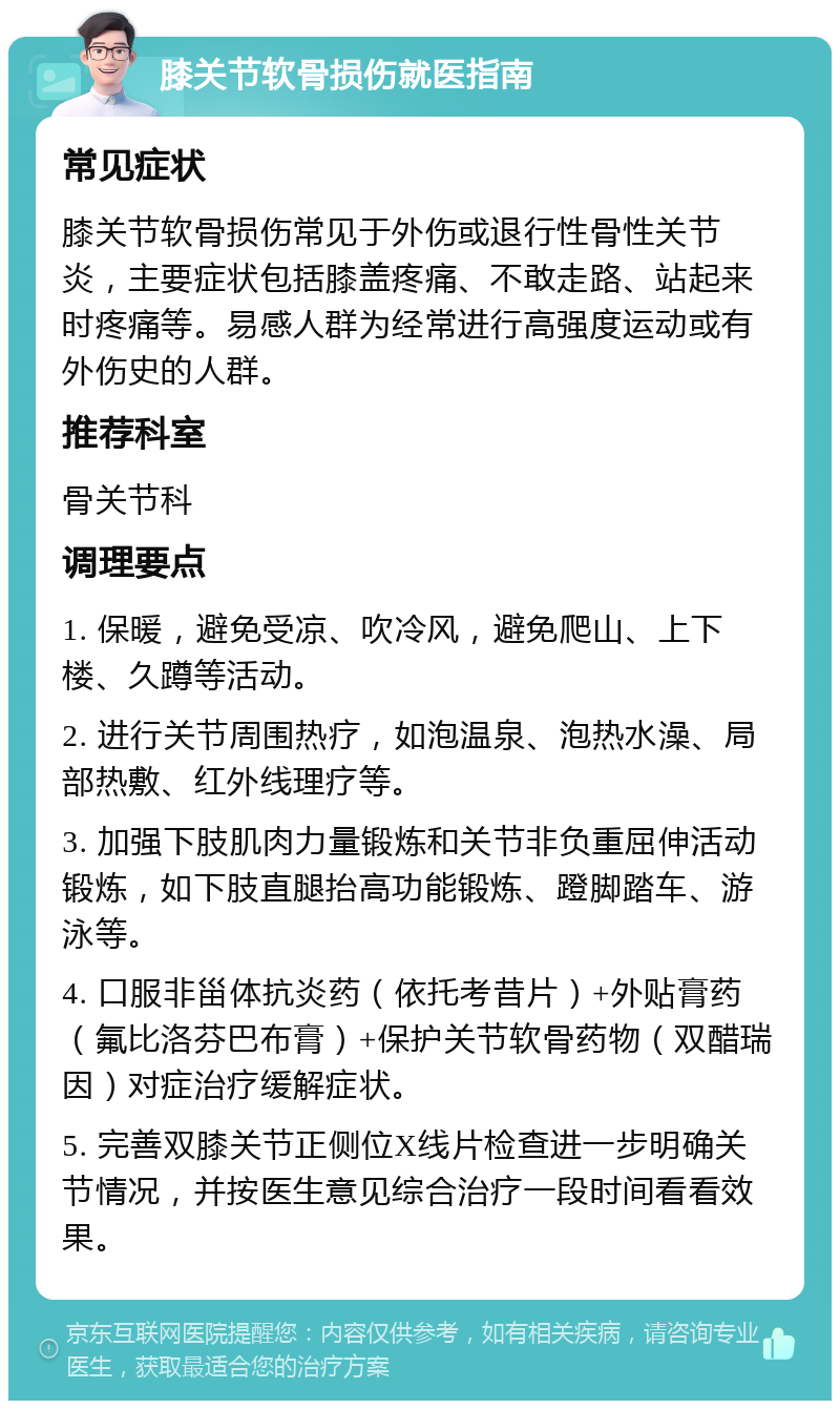 膝关节软骨损伤就医指南 常见症状 膝关节软骨损伤常见于外伤或退行性骨性关节炎，主要症状包括膝盖疼痛、不敢走路、站起来时疼痛等。易感人群为经常进行高强度运动或有外伤史的人群。 推荐科室 骨关节科 调理要点 1. 保暖，避免受凉、吹冷风，避免爬山、上下楼、久蹲等活动。 2. 进行关节周围热疗，如泡温泉、泡热水澡、局部热敷、红外线理疗等。 3. 加强下肢肌肉力量锻炼和关节非负重屈伸活动锻炼，如下肢直腿抬高功能锻炼、蹬脚踏车、游泳等。 4. 口服非甾体抗炎药（依托考昔片）+外贴膏药（氟比洛芬巴布膏）+保护关节软骨药物（双醋瑞因）对症治疗缓解症状。 5. 完善双膝关节正侧位X线片检查进一步明确关节情况，并按医生意见综合治疗一段时间看看效果。