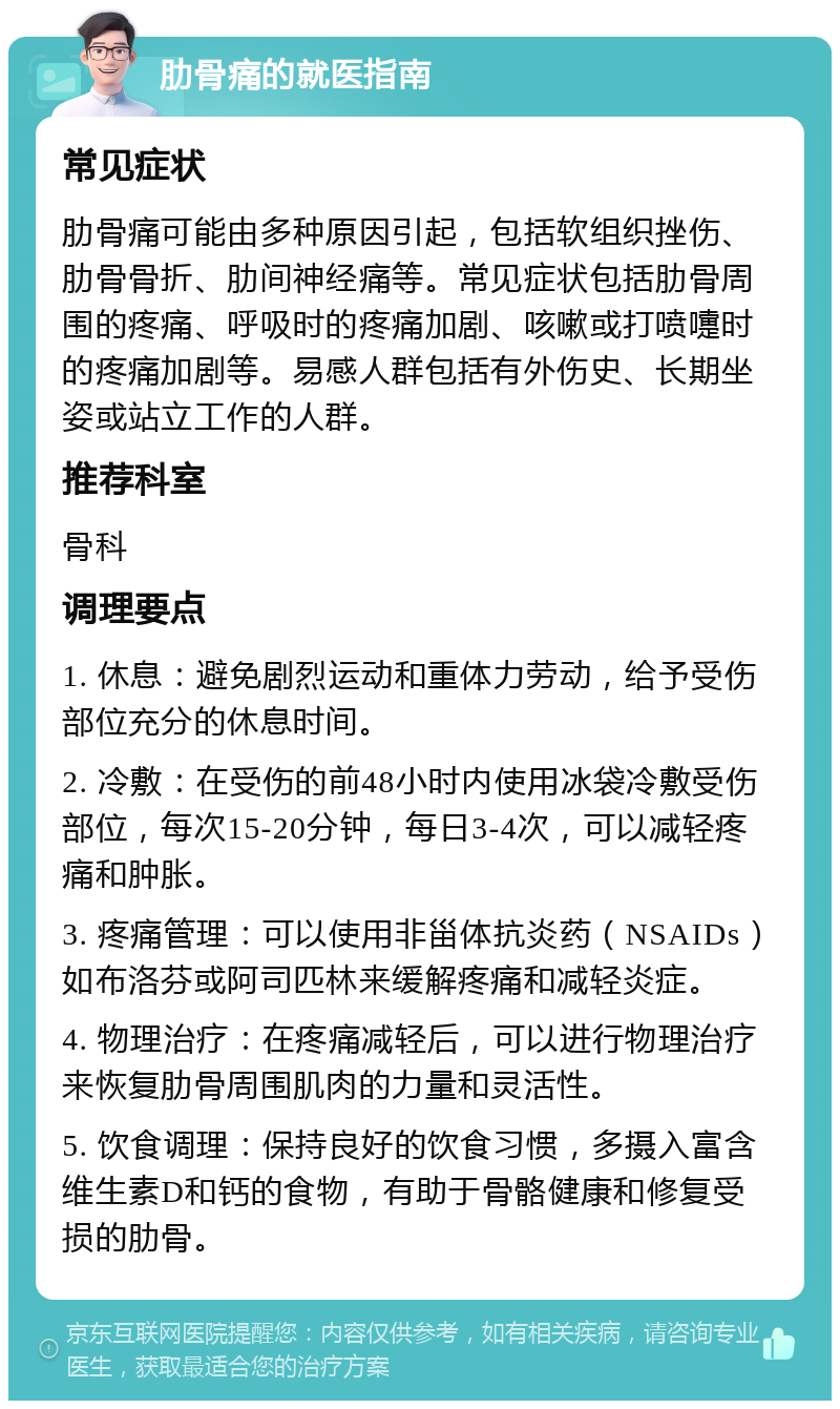 肋骨痛的就医指南 常见症状 肋骨痛可能由多种原因引起，包括软组织挫伤、肋骨骨折、肋间神经痛等。常见症状包括肋骨周围的疼痛、呼吸时的疼痛加剧、咳嗽或打喷嚏时的疼痛加剧等。易感人群包括有外伤史、长期坐姿或站立工作的人群。 推荐科室 骨科 调理要点 1. 休息：避免剧烈运动和重体力劳动，给予受伤部位充分的休息时间。 2. 冷敷：在受伤的前48小时内使用冰袋冷敷受伤部位，每次15-20分钟，每日3-4次，可以减轻疼痛和肿胀。 3. 疼痛管理：可以使用非甾体抗炎药（NSAIDs）如布洛芬或阿司匹林来缓解疼痛和减轻炎症。 4. 物理治疗：在疼痛减轻后，可以进行物理治疗来恢复肋骨周围肌肉的力量和灵活性。 5. 饮食调理：保持良好的饮食习惯，多摄入富含维生素D和钙的食物，有助于骨骼健康和修复受损的肋骨。