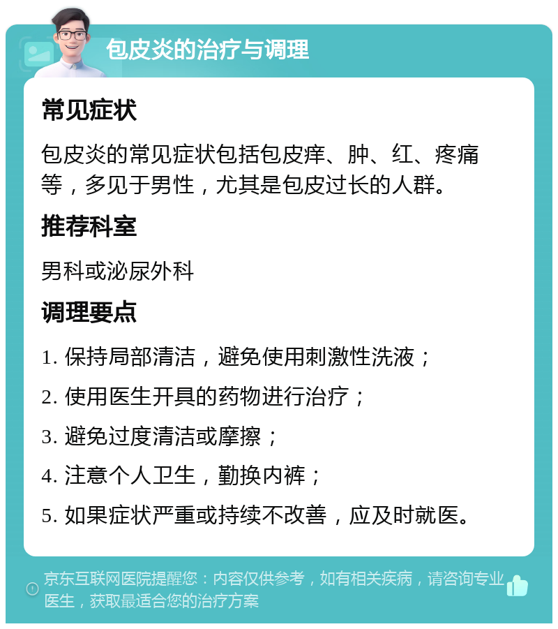 包皮炎的治疗与调理 常见症状 包皮炎的常见症状包括包皮痒、肿、红、疼痛等，多见于男性，尤其是包皮过长的人群。 推荐科室 男科或泌尿外科 调理要点 1. 保持局部清洁，避免使用刺激性洗液； 2. 使用医生开具的药物进行治疗； 3. 避免过度清洁或摩擦； 4. 注意个人卫生，勤换内裤； 5. 如果症状严重或持续不改善，应及时就医。