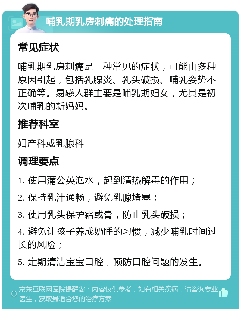 哺乳期乳房刺痛的处理指南 常见症状 哺乳期乳房刺痛是一种常见的症状，可能由多种原因引起，包括乳腺炎、乳头破损、哺乳姿势不正确等。易感人群主要是哺乳期妇女，尤其是初次哺乳的新妈妈。 推荐科室 妇产科或乳腺科 调理要点 1. 使用蒲公英泡水，起到清热解毒的作用； 2. 保持乳汁通畅，避免乳腺堵塞； 3. 使用乳头保护霜或膏，防止乳头破损； 4. 避免让孩子养成奶睡的习惯，减少哺乳时间过长的风险； 5. 定期清洁宝宝口腔，预防口腔问题的发生。