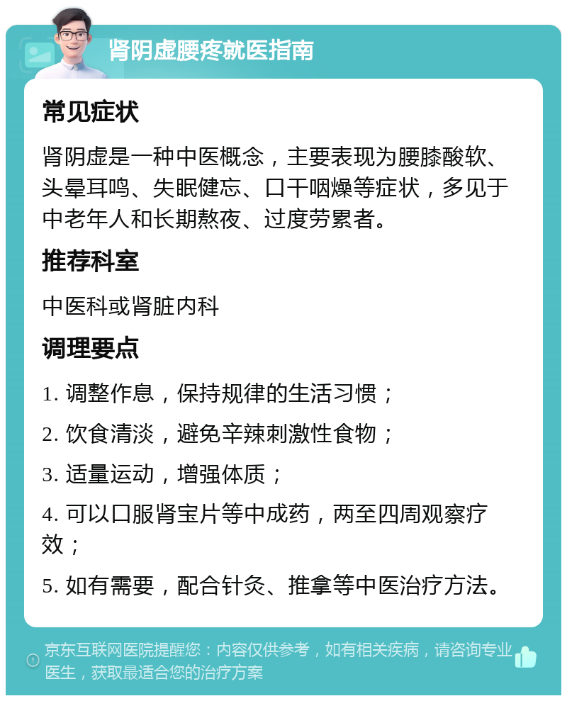 肾阴虚腰疼就医指南 常见症状 肾阴虚是一种中医概念，主要表现为腰膝酸软、头晕耳鸣、失眠健忘、口干咽燥等症状，多见于中老年人和长期熬夜、过度劳累者。 推荐科室 中医科或肾脏内科 调理要点 1. 调整作息，保持规律的生活习惯； 2. 饮食清淡，避免辛辣刺激性食物； 3. 适量运动，增强体质； 4. 可以口服肾宝片等中成药，两至四周观察疗效； 5. 如有需要，配合针灸、推拿等中医治疗方法。