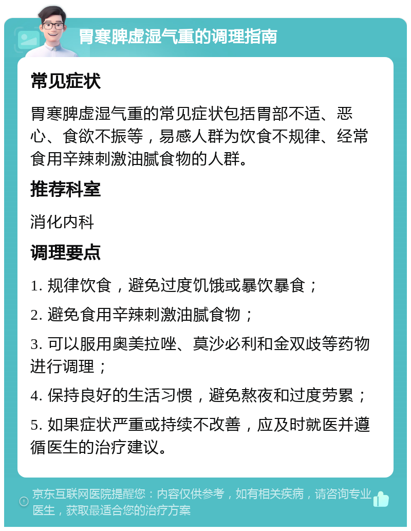 胃寒脾虚湿气重的调理指南 常见症状 胃寒脾虚湿气重的常见症状包括胃部不适、恶心、食欲不振等，易感人群为饮食不规律、经常食用辛辣刺激油腻食物的人群。 推荐科室 消化内科 调理要点 1. 规律饮食，避免过度饥饿或暴饮暴食； 2. 避免食用辛辣刺激油腻食物； 3. 可以服用奥美拉唑、莫沙必利和金双歧等药物进行调理； 4. 保持良好的生活习惯，避免熬夜和过度劳累； 5. 如果症状严重或持续不改善，应及时就医并遵循医生的治疗建议。