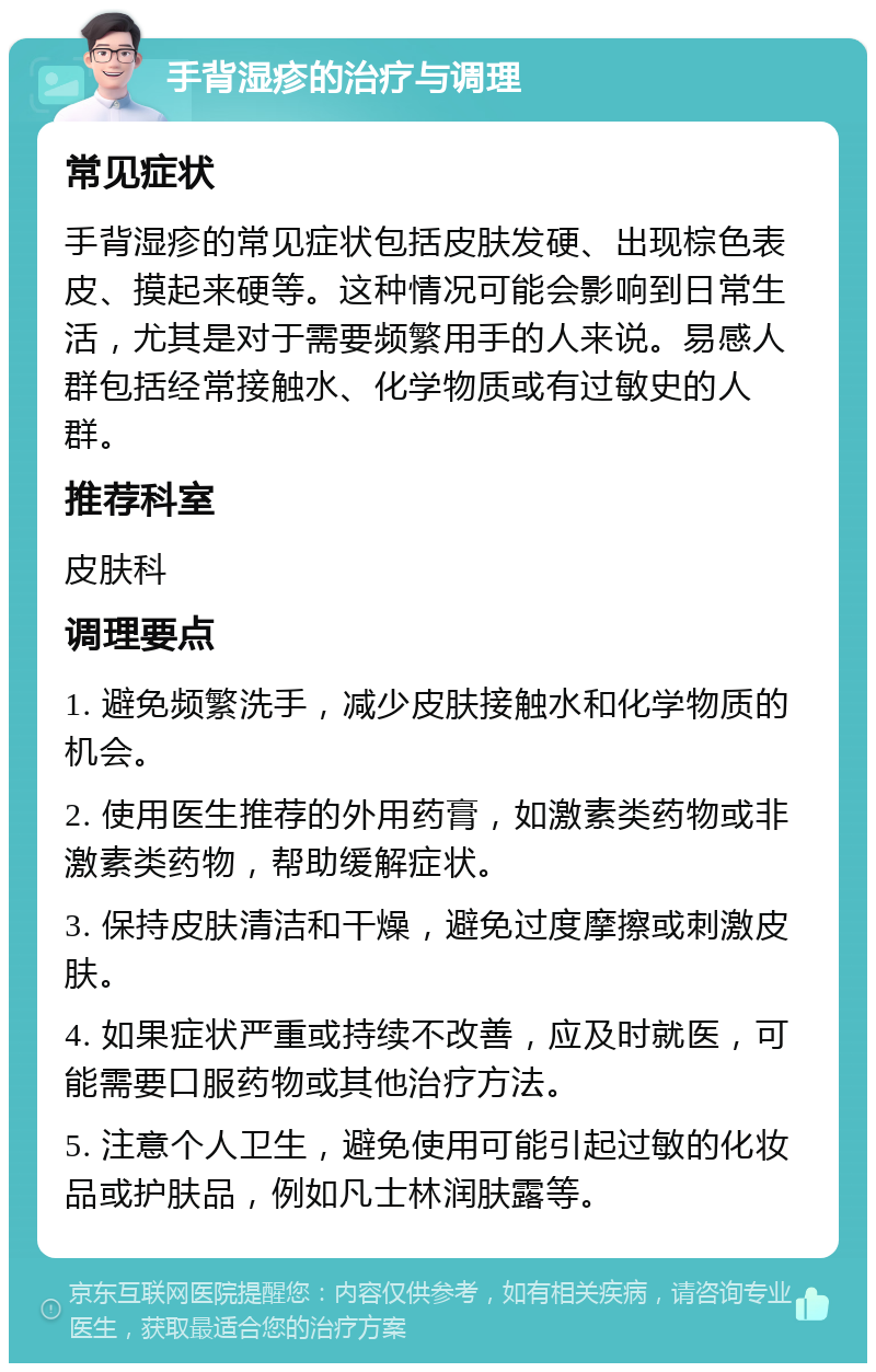 手背湿疹的治疗与调理 常见症状 手背湿疹的常见症状包括皮肤发硬、出现棕色表皮、摸起来硬等。这种情况可能会影响到日常生活，尤其是对于需要频繁用手的人来说。易感人群包括经常接触水、化学物质或有过敏史的人群。 推荐科室 皮肤科 调理要点 1. 避免频繁洗手，减少皮肤接触水和化学物质的机会。 2. 使用医生推荐的外用药膏，如激素类药物或非激素类药物，帮助缓解症状。 3. 保持皮肤清洁和干燥，避免过度摩擦或刺激皮肤。 4. 如果症状严重或持续不改善，应及时就医，可能需要口服药物或其他治疗方法。 5. 注意个人卫生，避免使用可能引起过敏的化妆品或护肤品，例如凡士林润肤露等。