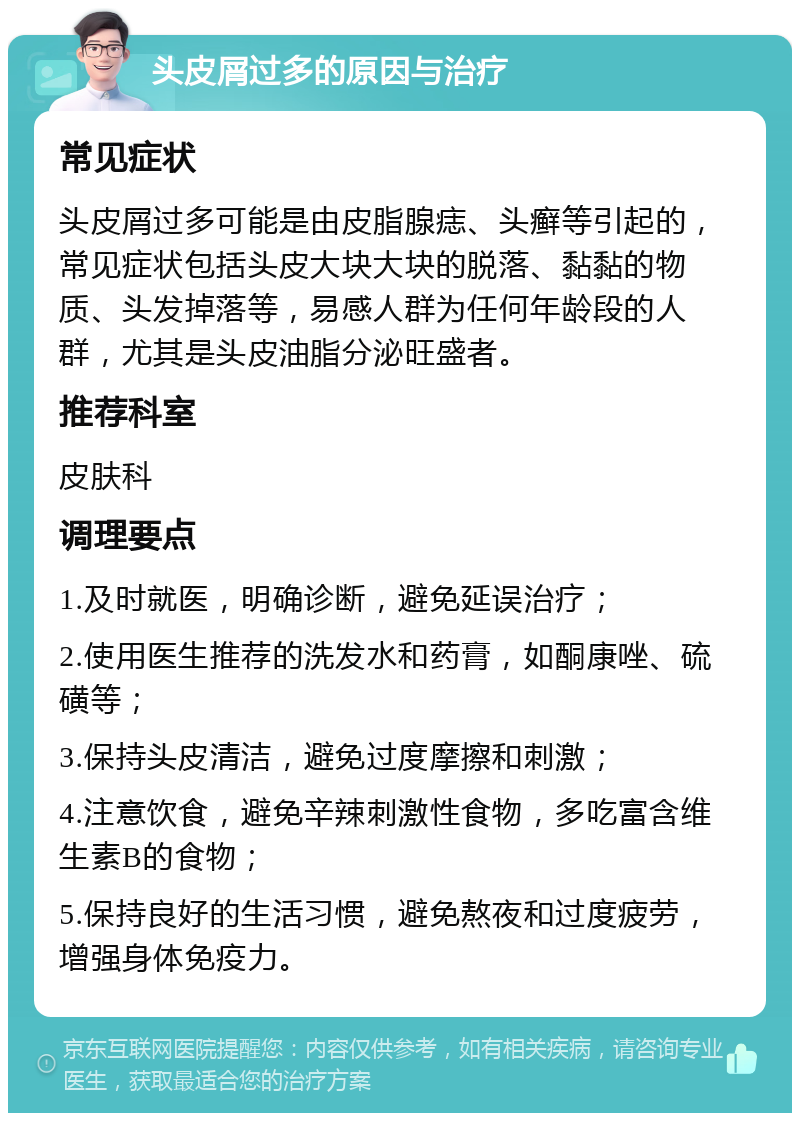 头皮屑过多的原因与治疗 常见症状 头皮屑过多可能是由皮脂腺痣、头癣等引起的，常见症状包括头皮大块大块的脱落、黏黏的物质、头发掉落等，易感人群为任何年龄段的人群，尤其是头皮油脂分泌旺盛者。 推荐科室 皮肤科 调理要点 1.及时就医，明确诊断，避免延误治疗； 2.使用医生推荐的洗发水和药膏，如酮康唑、硫磺等； 3.保持头皮清洁，避免过度摩擦和刺激； 4.注意饮食，避免辛辣刺激性食物，多吃富含维生素B的食物； 5.保持良好的生活习惯，避免熬夜和过度疲劳，增强身体免疫力。