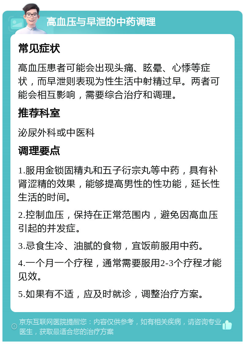 高血压与早泄的中药调理 常见症状 高血压患者可能会出现头痛、眩晕、心悸等症状，而早泄则表现为性生活中射精过早。两者可能会相互影响，需要综合治疗和调理。 推荐科室 泌尿外科或中医科 调理要点 1.服用金锁固精丸和五子衍宗丸等中药，具有补肾涩精的效果，能够提高男性的性功能，延长性生活的时间。 2.控制血压，保持在正常范围内，避免因高血压引起的并发症。 3.忌食生冷、油腻的食物，宜饭前服用中药。 4.一个月一个疗程，通常需要服用2-3个疗程才能见效。 5.如果有不适，应及时就诊，调整治疗方案。