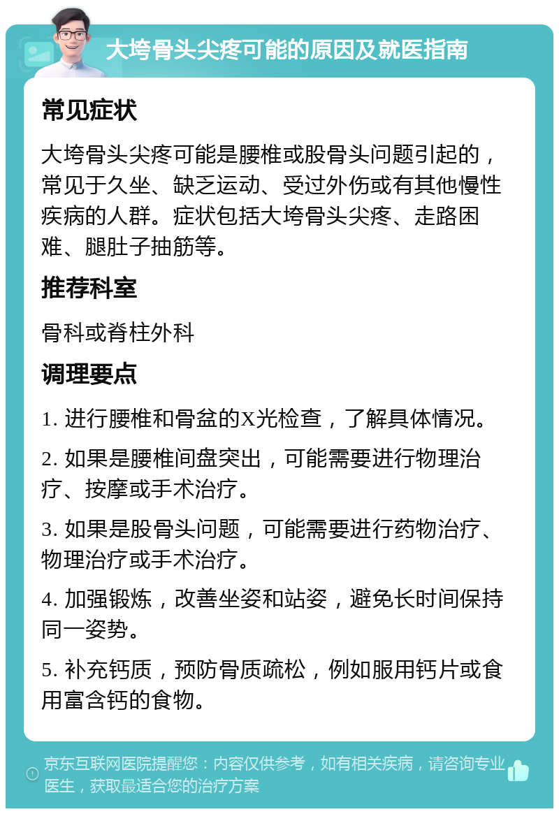 大垮骨头尖疼可能的原因及就医指南 常见症状 大垮骨头尖疼可能是腰椎或股骨头问题引起的，常见于久坐、缺乏运动、受过外伤或有其他慢性疾病的人群。症状包括大垮骨头尖疼、走路困难、腿肚子抽筋等。 推荐科室 骨科或脊柱外科 调理要点 1. 进行腰椎和骨盆的X光检查，了解具体情况。 2. 如果是腰椎间盘突出，可能需要进行物理治疗、按摩或手术治疗。 3. 如果是股骨头问题，可能需要进行药物治疗、物理治疗或手术治疗。 4. 加强锻炼，改善坐姿和站姿，避免长时间保持同一姿势。 5. 补充钙质，预防骨质疏松，例如服用钙片或食用富含钙的食物。