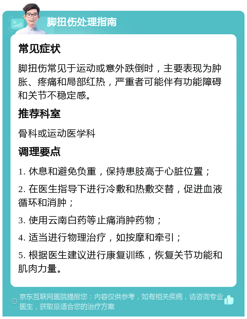 脚扭伤处理指南 常见症状 脚扭伤常见于运动或意外跌倒时，主要表现为肿胀、疼痛和局部红热，严重者可能伴有功能障碍和关节不稳定感。 推荐科室 骨科或运动医学科 调理要点 1. 休息和避免负重，保持患肢高于心脏位置； 2. 在医生指导下进行冷敷和热敷交替，促进血液循环和消肿； 3. 使用云南白药等止痛消肿药物； 4. 适当进行物理治疗，如按摩和牵引； 5. 根据医生建议进行康复训练，恢复关节功能和肌肉力量。