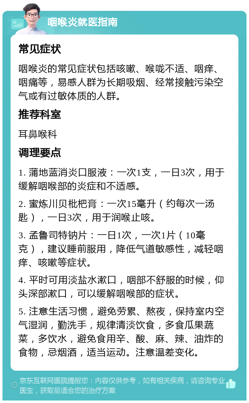 咽喉炎就医指南 常见症状 咽喉炎的常见症状包括咳嗽、喉咙不适、咽痒、咽痛等，易感人群为长期吸烟、经常接触污染空气或有过敏体质的人群。 推荐科室 耳鼻喉科 调理要点 1. 蒲地蓝消炎口服液：一次1支，一日3次，用于缓解咽喉部的炎症和不适感。 2. 蜜炼川贝枇杷膏：一次15毫升（约每次一汤匙），一日3次，用于润喉止咳。 3. 孟鲁司特钠片：一日1次，一次1片（10毫克），建议睡前服用，降低气道敏感性，减轻咽痒、咳嗽等症状。 4. 平时可用淡盐水漱口，咽部不舒服的时候，仰头深部漱口，可以缓解咽喉部的症状。 5. 注意生活习惯，避免劳累、熬夜，保持室内空气湿润，勤洗手，规律清淡饮食，多食瓜果蔬菜，多饮水，避免食用辛、酸、麻、辣、油炸的食物，忌烟酒，适当运动。注意温差变化。