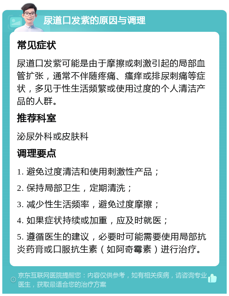 尿道口发紫的原因与调理 常见症状 尿道口发紫可能是由于摩擦或刺激引起的局部血管扩张，通常不伴随疼痛、瘙痒或排尿刺痛等症状，多见于性生活频繁或使用过度的个人清洁产品的人群。 推荐科室 泌尿外科或皮肤科 调理要点 1. 避免过度清洁和使用刺激性产品； 2. 保持局部卫生，定期清洗； 3. 减少性生活频率，避免过度摩擦； 4. 如果症状持续或加重，应及时就医； 5. 遵循医生的建议，必要时可能需要使用局部抗炎药膏或口服抗生素（如阿奇霉素）进行治疗。