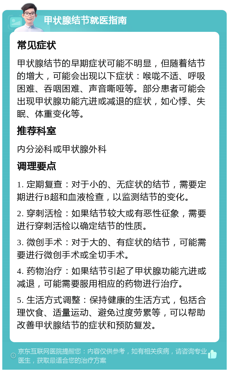 甲状腺结节就医指南 常见症状 甲状腺结节的早期症状可能不明显，但随着结节的增大，可能会出现以下症状：喉咙不适、呼吸困难、吞咽困难、声音嘶哑等。部分患者可能会出现甲状腺功能亢进或减退的症状，如心悸、失眠、体重变化等。 推荐科室 内分泌科或甲状腺外科 调理要点 1. 定期复查：对于小的、无症状的结节，需要定期进行B超和血液检查，以监测结节的变化。 2. 穿刺活检：如果结节较大或有恶性征象，需要进行穿刺活检以确定结节的性质。 3. 微创手术：对于大的、有症状的结节，可能需要进行微创手术或全切手术。 4. 药物治疗：如果结节引起了甲状腺功能亢进或减退，可能需要服用相应的药物进行治疗。 5. 生活方式调整：保持健康的生活方式，包括合理饮食、适量运动、避免过度劳累等，可以帮助改善甲状腺结节的症状和预防复发。