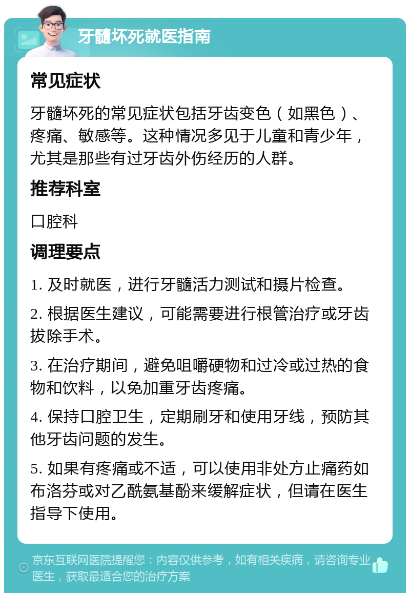 牙髓坏死就医指南 常见症状 牙髓坏死的常见症状包括牙齿变色（如黑色）、疼痛、敏感等。这种情况多见于儿童和青少年，尤其是那些有过牙齿外伤经历的人群。 推荐科室 口腔科 调理要点 1. 及时就医，进行牙髓活力测试和摄片检查。 2. 根据医生建议，可能需要进行根管治疗或牙齿拔除手术。 3. 在治疗期间，避免咀嚼硬物和过冷或过热的食物和饮料，以免加重牙齿疼痛。 4. 保持口腔卫生，定期刷牙和使用牙线，预防其他牙齿问题的发生。 5. 如果有疼痛或不适，可以使用非处方止痛药如布洛芬或对乙酰氨基酚来缓解症状，但请在医生指导下使用。