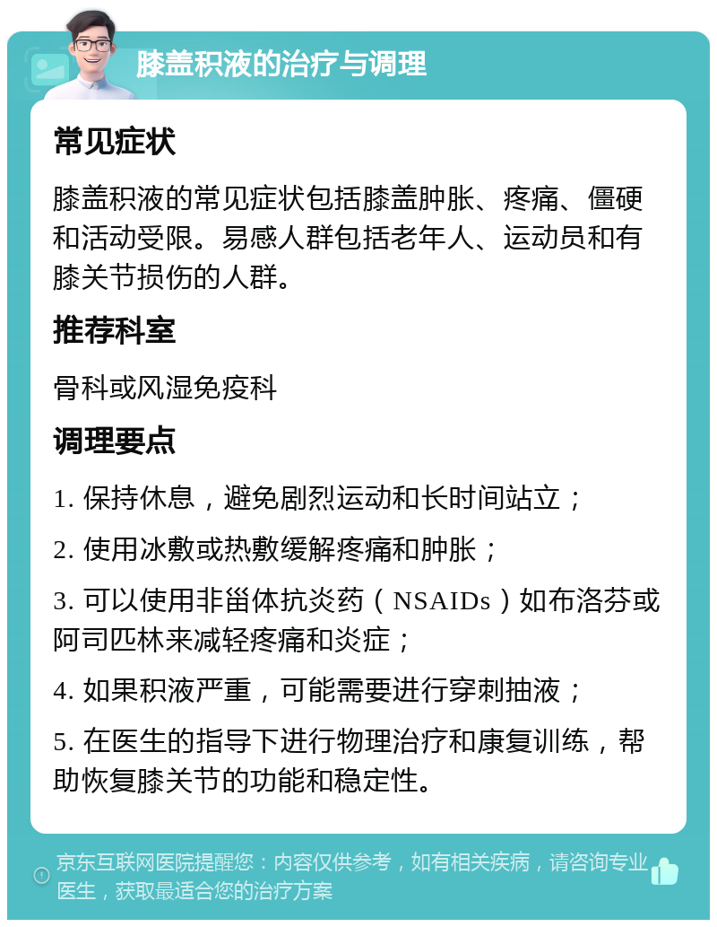 膝盖积液的治疗与调理 常见症状 膝盖积液的常见症状包括膝盖肿胀、疼痛、僵硬和活动受限。易感人群包括老年人、运动员和有膝关节损伤的人群。 推荐科室 骨科或风湿免疫科 调理要点 1. 保持休息，避免剧烈运动和长时间站立； 2. 使用冰敷或热敷缓解疼痛和肿胀； 3. 可以使用非甾体抗炎药（NSAIDs）如布洛芬或阿司匹林来减轻疼痛和炎症； 4. 如果积液严重，可能需要进行穿刺抽液； 5. 在医生的指导下进行物理治疗和康复训练，帮助恢复膝关节的功能和稳定性。