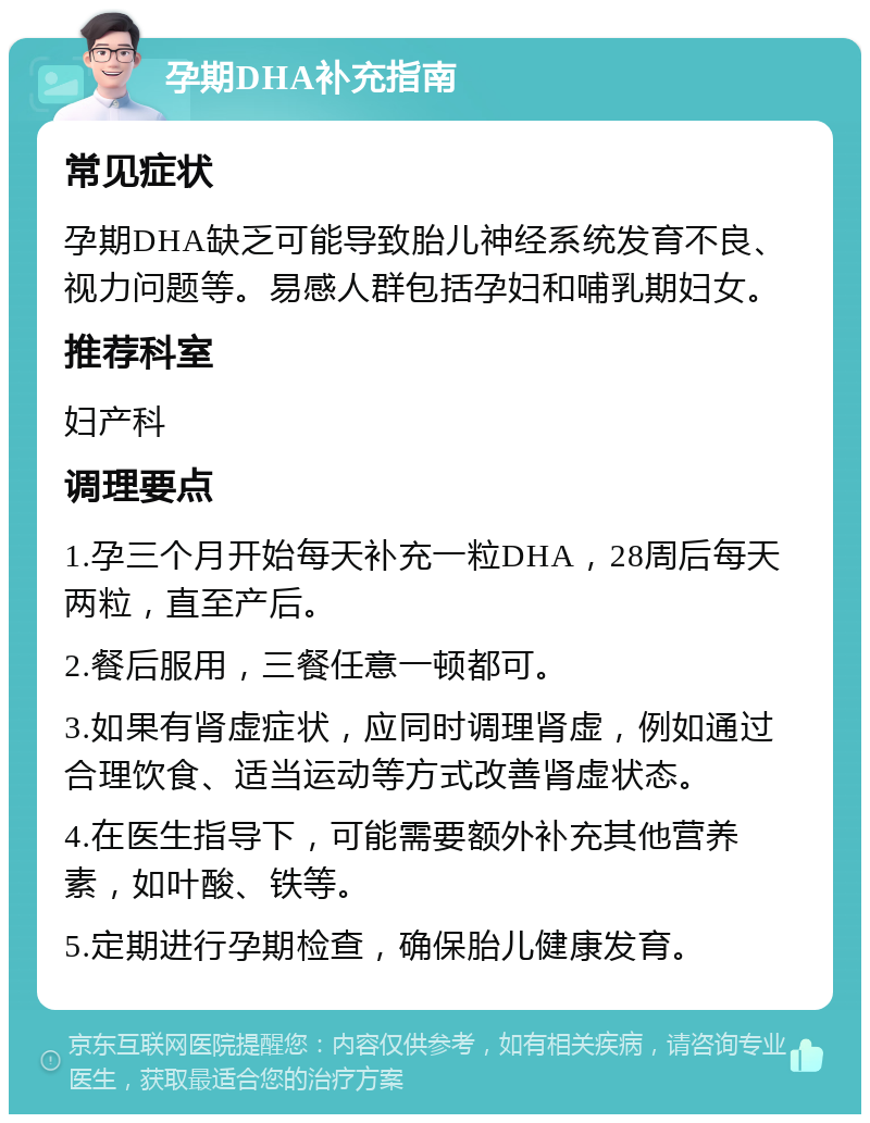 孕期DHA补充指南 常见症状 孕期DHA缺乏可能导致胎儿神经系统发育不良、视力问题等。易感人群包括孕妇和哺乳期妇女。 推荐科室 妇产科 调理要点 1.孕三个月开始每天补充一粒DHA，28周后每天两粒，直至产后。 2.餐后服用，三餐任意一顿都可。 3.如果有肾虚症状，应同时调理肾虚，例如通过合理饮食、适当运动等方式改善肾虚状态。 4.在医生指导下，可能需要额外补充其他营养素，如叶酸、铁等。 5.定期进行孕期检查，确保胎儿健康发育。