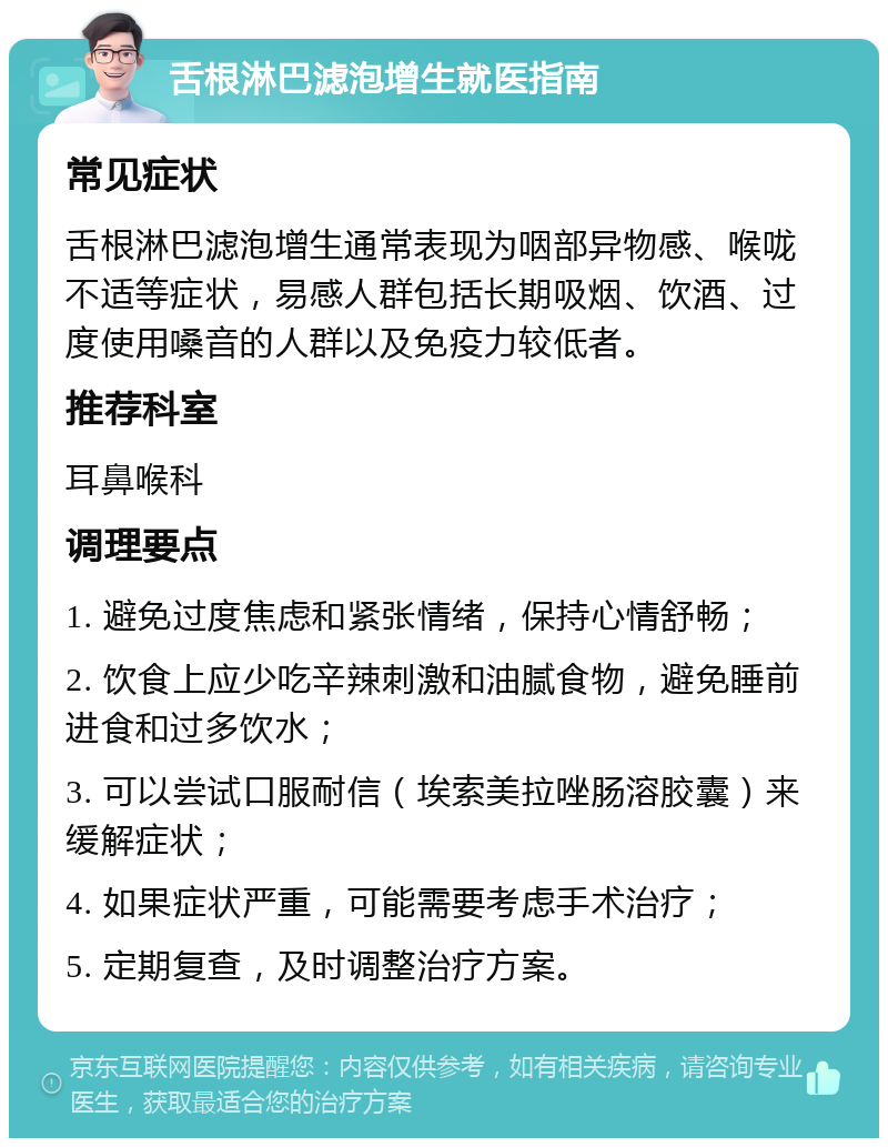 舌根淋巴滤泡增生就医指南 常见症状 舌根淋巴滤泡增生通常表现为咽部异物感、喉咙不适等症状，易感人群包括长期吸烟、饮酒、过度使用嗓音的人群以及免疫力较低者。 推荐科室 耳鼻喉科 调理要点 1. 避免过度焦虑和紧张情绪，保持心情舒畅； 2. 饮食上应少吃辛辣刺激和油腻食物，避免睡前进食和过多饮水； 3. 可以尝试口服耐信（埃索美拉唑肠溶胶囊）来缓解症状； 4. 如果症状严重，可能需要考虑手术治疗； 5. 定期复查，及时调整治疗方案。