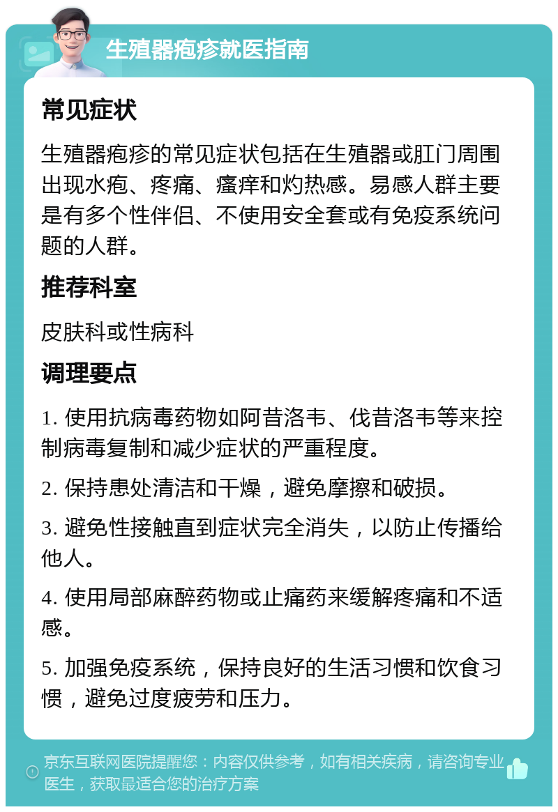 生殖器疱疹就医指南 常见症状 生殖器疱疹的常见症状包括在生殖器或肛门周围出现水疱、疼痛、瘙痒和灼热感。易感人群主要是有多个性伴侣、不使用安全套或有免疫系统问题的人群。 推荐科室 皮肤科或性病科 调理要点 1. 使用抗病毒药物如阿昔洛韦、伐昔洛韦等来控制病毒复制和减少症状的严重程度。 2. 保持患处清洁和干燥，避免摩擦和破损。 3. 避免性接触直到症状完全消失，以防止传播给他人。 4. 使用局部麻醉药物或止痛药来缓解疼痛和不适感。 5. 加强免疫系统，保持良好的生活习惯和饮食习惯，避免过度疲劳和压力。