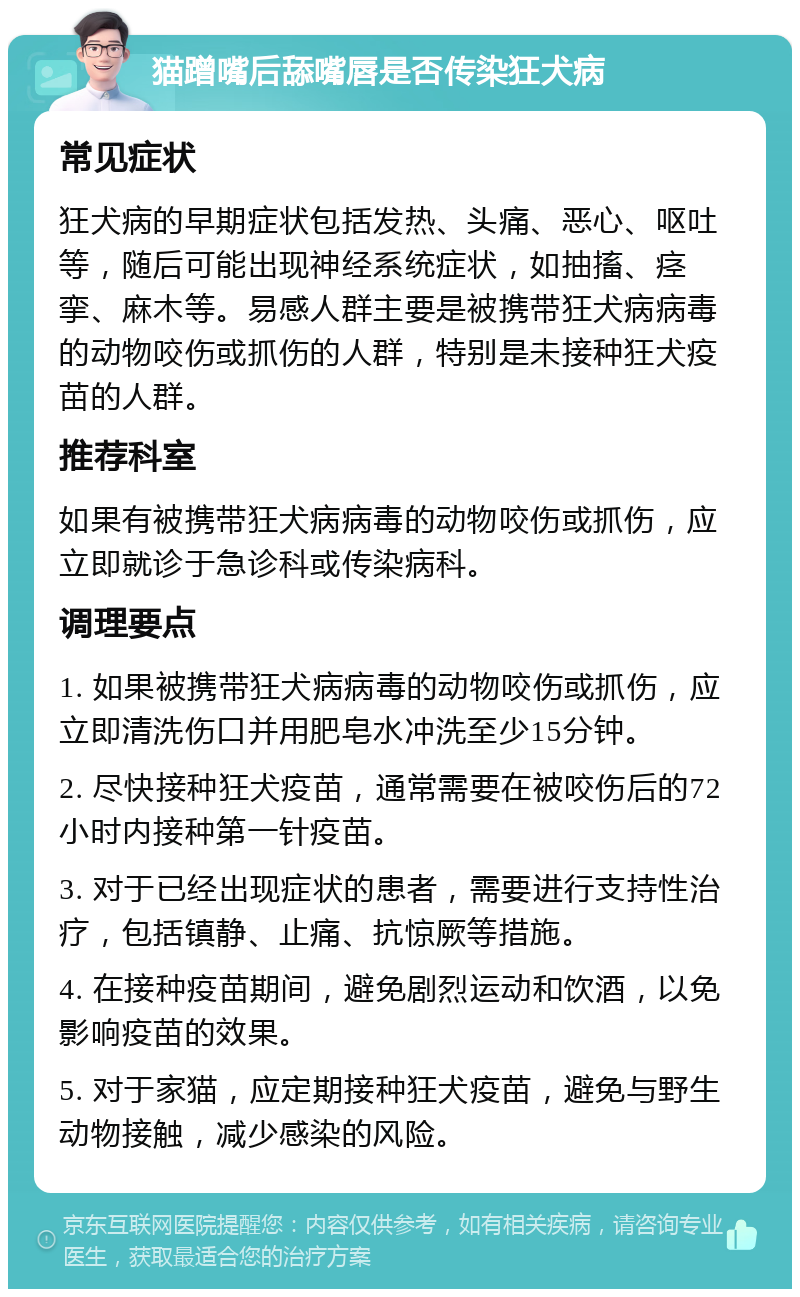 猫蹭嘴后舔嘴唇是否传染狂犬病 常见症状 狂犬病的早期症状包括发热、头痛、恶心、呕吐等，随后可能出现神经系统症状，如抽搐、痉挛、麻木等。易感人群主要是被携带狂犬病病毒的动物咬伤或抓伤的人群，特别是未接种狂犬疫苗的人群。 推荐科室 如果有被携带狂犬病病毒的动物咬伤或抓伤，应立即就诊于急诊科或传染病科。 调理要点 1. 如果被携带狂犬病病毒的动物咬伤或抓伤，应立即清洗伤口并用肥皂水冲洗至少15分钟。 2. 尽快接种狂犬疫苗，通常需要在被咬伤后的72小时内接种第一针疫苗。 3. 对于已经出现症状的患者，需要进行支持性治疗，包括镇静、止痛、抗惊厥等措施。 4. 在接种疫苗期间，避免剧烈运动和饮酒，以免影响疫苗的效果。 5. 对于家猫，应定期接种狂犬疫苗，避免与野生动物接触，减少感染的风险。