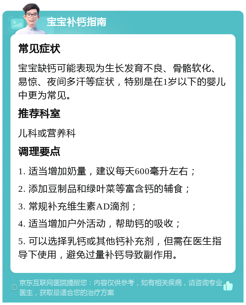 宝宝补钙指南 常见症状 宝宝缺钙可能表现为生长发育不良、骨骼软化、易惊、夜间多汗等症状，特别是在1岁以下的婴儿中更为常见。 推荐科室 儿科或营养科 调理要点 1. 适当增加奶量，建议每天600毫升左右； 2. 添加豆制品和绿叶菜等富含钙的辅食； 3. 常规补充维生素AD滴剂； 4. 适当增加户外活动，帮助钙的吸收； 5. 可以选择乳钙或其他钙补充剂，但需在医生指导下使用，避免过量补钙导致副作用。