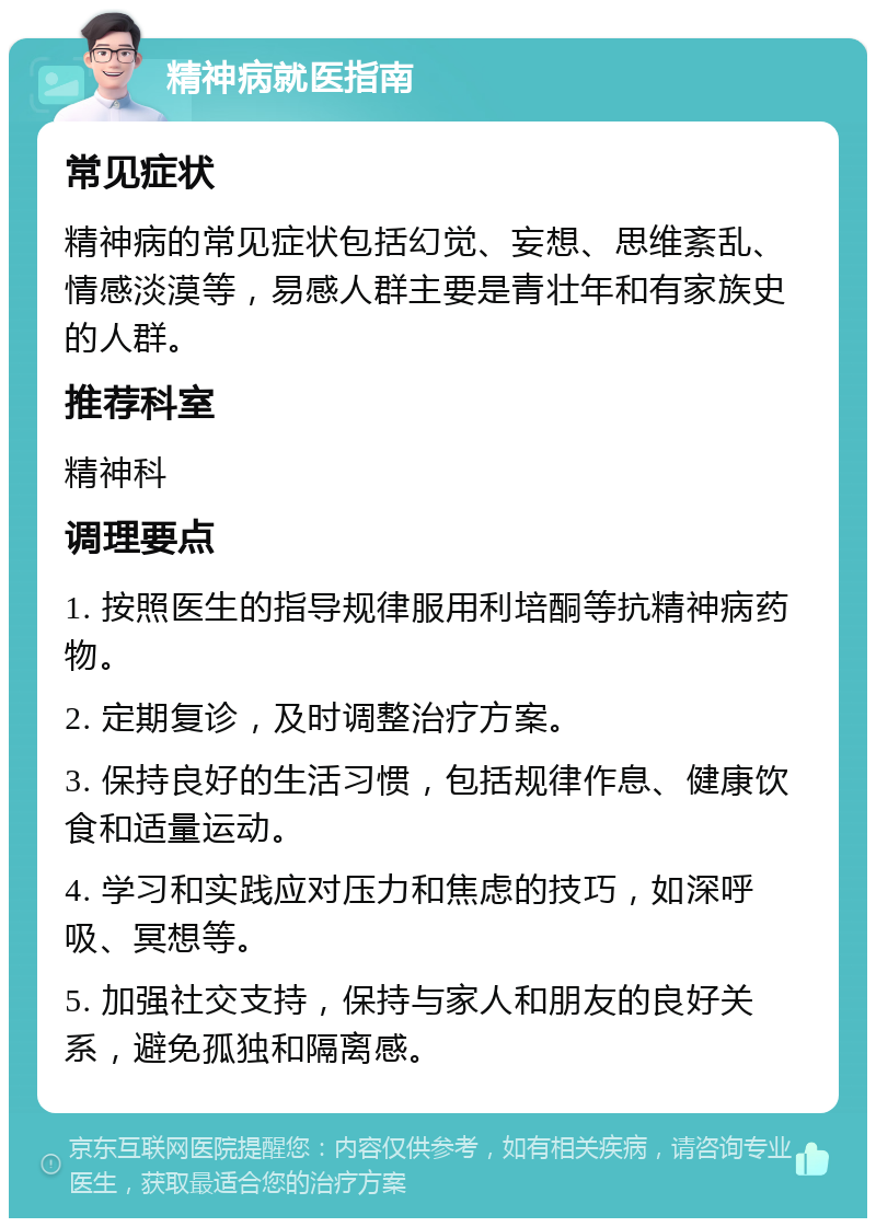 精神病就医指南 常见症状 精神病的常见症状包括幻觉、妄想、思维紊乱、情感淡漠等，易感人群主要是青壮年和有家族史的人群。 推荐科室 精神科 调理要点 1. 按照医生的指导规律服用利培酮等抗精神病药物。 2. 定期复诊，及时调整治疗方案。 3. 保持良好的生活习惯，包括规律作息、健康饮食和适量运动。 4. 学习和实践应对压力和焦虑的技巧，如深呼吸、冥想等。 5. 加强社交支持，保持与家人和朋友的良好关系，避免孤独和隔离感。