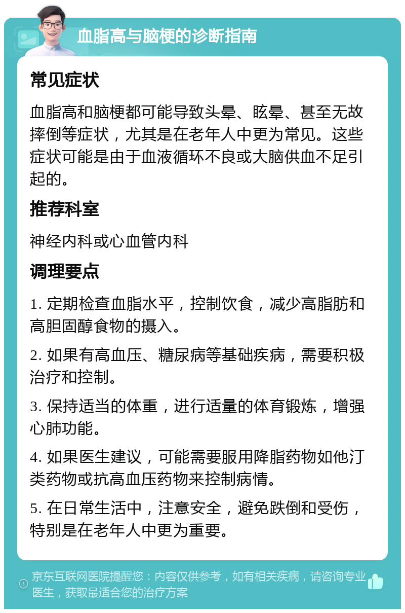 血脂高与脑梗的诊断指南 常见症状 血脂高和脑梗都可能导致头晕、眩晕、甚至无故摔倒等症状，尤其是在老年人中更为常见。这些症状可能是由于血液循环不良或大脑供血不足引起的。 推荐科室 神经内科或心血管内科 调理要点 1. 定期检查血脂水平，控制饮食，减少高脂肪和高胆固醇食物的摄入。 2. 如果有高血压、糖尿病等基础疾病，需要积极治疗和控制。 3. 保持适当的体重，进行适量的体育锻炼，增强心肺功能。 4. 如果医生建议，可能需要服用降脂药物如他汀类药物或抗高血压药物来控制病情。 5. 在日常生活中，注意安全，避免跌倒和受伤，特别是在老年人中更为重要。