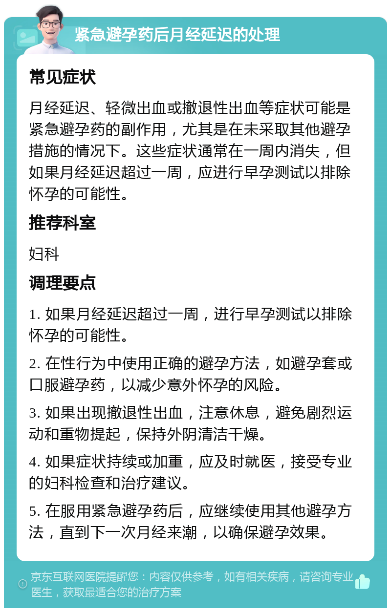 紧急避孕药后月经延迟的处理 常见症状 月经延迟、轻微出血或撤退性出血等症状可能是紧急避孕药的副作用，尤其是在未采取其他避孕措施的情况下。这些症状通常在一周内消失，但如果月经延迟超过一周，应进行早孕测试以排除怀孕的可能性。 推荐科室 妇科 调理要点 1. 如果月经延迟超过一周，进行早孕测试以排除怀孕的可能性。 2. 在性行为中使用正确的避孕方法，如避孕套或口服避孕药，以减少意外怀孕的风险。 3. 如果出现撤退性出血，注意休息，避免剧烈运动和重物提起，保持外阴清洁干燥。 4. 如果症状持续或加重，应及时就医，接受专业的妇科检查和治疗建议。 5. 在服用紧急避孕药后，应继续使用其他避孕方法，直到下一次月经来潮，以确保避孕效果。