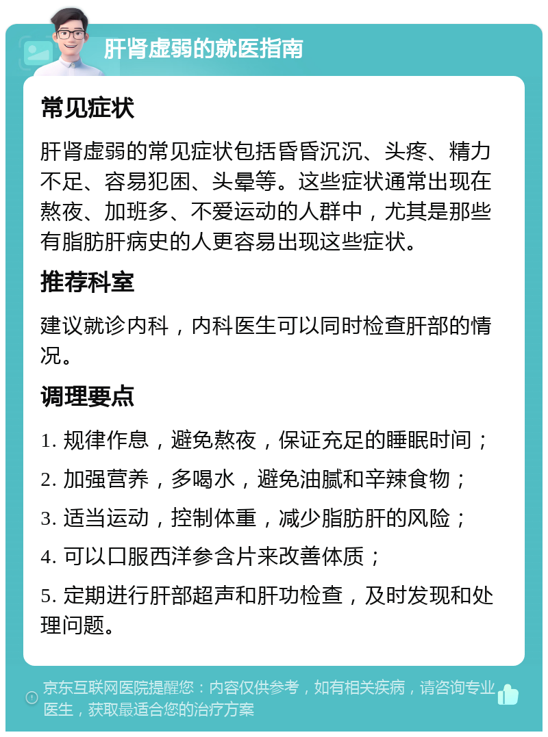 肝肾虚弱的就医指南 常见症状 肝肾虚弱的常见症状包括昏昏沉沉、头疼、精力不足、容易犯困、头晕等。这些症状通常出现在熬夜、加班多、不爱运动的人群中，尤其是那些有脂肪肝病史的人更容易出现这些症状。 推荐科室 建议就诊内科，内科医生可以同时检查肝部的情况。 调理要点 1. 规律作息，避免熬夜，保证充足的睡眠时间； 2. 加强营养，多喝水，避免油腻和辛辣食物； 3. 适当运动，控制体重，减少脂肪肝的风险； 4. 可以口服西洋参含片来改善体质； 5. 定期进行肝部超声和肝功检查，及时发现和处理问题。