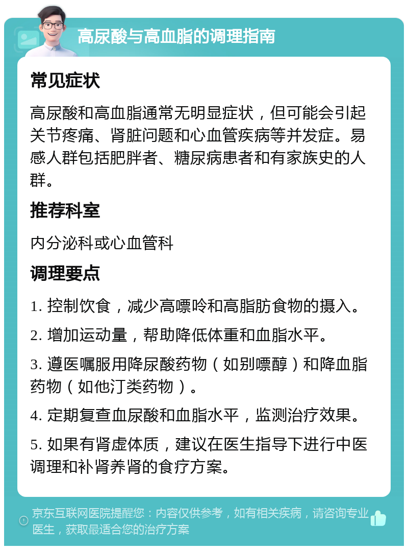 高尿酸与高血脂的调理指南 常见症状 高尿酸和高血脂通常无明显症状，但可能会引起关节疼痛、肾脏问题和心血管疾病等并发症。易感人群包括肥胖者、糖尿病患者和有家族史的人群。 推荐科室 内分泌科或心血管科 调理要点 1. 控制饮食，减少高嘌呤和高脂肪食物的摄入。 2. 增加运动量，帮助降低体重和血脂水平。 3. 遵医嘱服用降尿酸药物（如别嘌醇）和降血脂药物（如他汀类药物）。 4. 定期复查血尿酸和血脂水平，监测治疗效果。 5. 如果有肾虚体质，建议在医生指导下进行中医调理和补肾养肾的食疗方案。