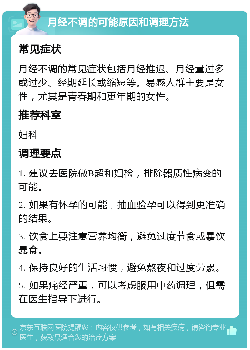 月经不调的可能原因和调理方法 常见症状 月经不调的常见症状包括月经推迟、月经量过多或过少、经期延长或缩短等。易感人群主要是女性，尤其是青春期和更年期的女性。 推荐科室 妇科 调理要点 1. 建议去医院做B超和妇检，排除器质性病变的可能。 2. 如果有怀孕的可能，抽血验孕可以得到更准确的结果。 3. 饮食上要注意营养均衡，避免过度节食或暴饮暴食。 4. 保持良好的生活习惯，避免熬夜和过度劳累。 5. 如果痛经严重，可以考虑服用中药调理，但需在医生指导下进行。