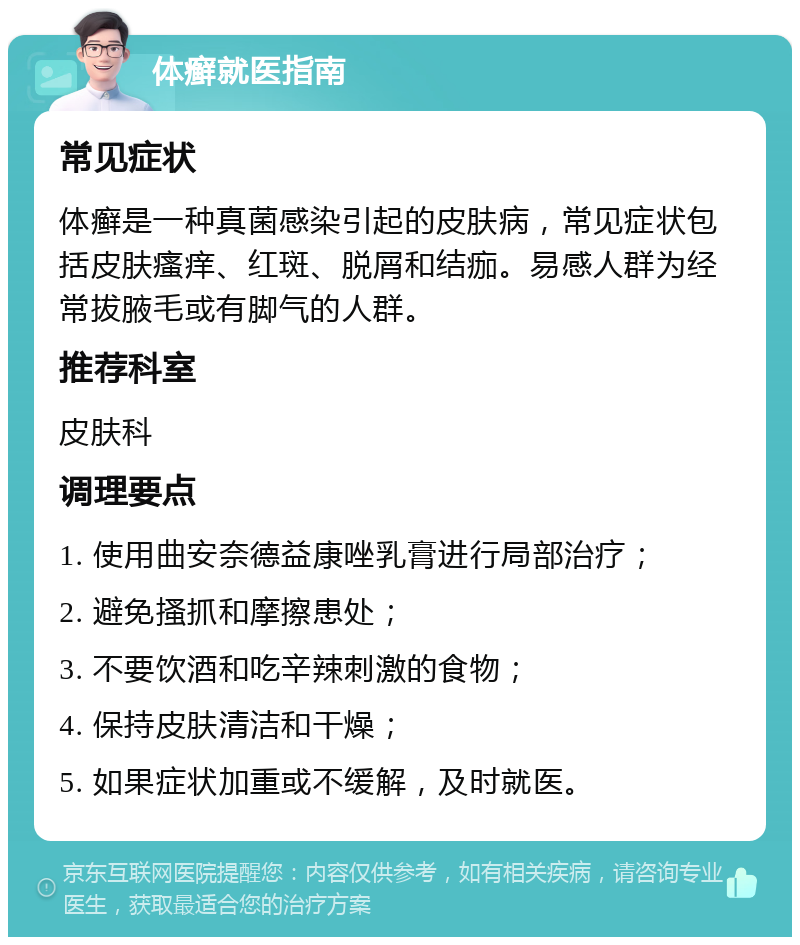 体癣就医指南 常见症状 体癣是一种真菌感染引起的皮肤病，常见症状包括皮肤瘙痒、红斑、脱屑和结痂。易感人群为经常拔腋毛或有脚气的人群。 推荐科室 皮肤科 调理要点 1. 使用曲安奈德益康唑乳膏进行局部治疗； 2. 避免搔抓和摩擦患处； 3. 不要饮酒和吃辛辣刺激的食物； 4. 保持皮肤清洁和干燥； 5. 如果症状加重或不缓解，及时就医。