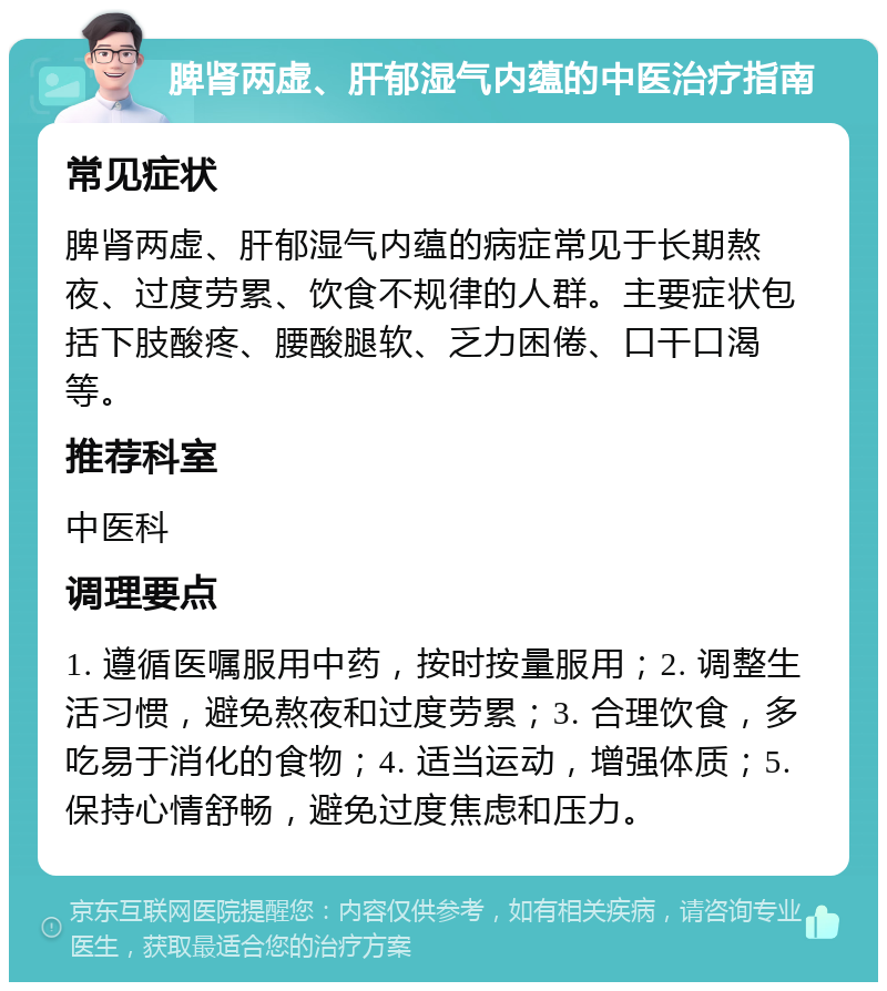 脾肾两虚、肝郁湿气内蕴的中医治疗指南 常见症状 脾肾两虚、肝郁湿气内蕴的病症常见于长期熬夜、过度劳累、饮食不规律的人群。主要症状包括下肢酸疼、腰酸腿软、乏力困倦、口干口渴等。 推荐科室 中医科 调理要点 1. 遵循医嘱服用中药，按时按量服用；2. 调整生活习惯，避免熬夜和过度劳累；3. 合理饮食，多吃易于消化的食物；4. 适当运动，增强体质；5. 保持心情舒畅，避免过度焦虑和压力。