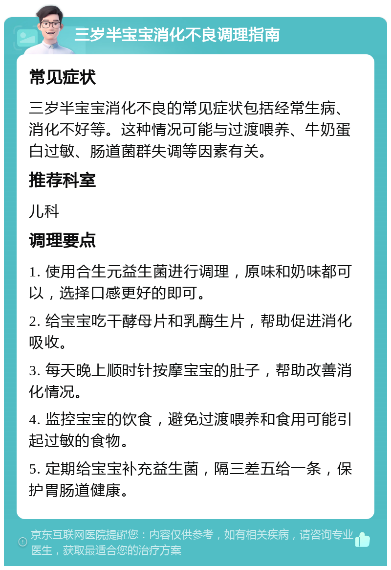 三岁半宝宝消化不良调理指南 常见症状 三岁半宝宝消化不良的常见症状包括经常生病、消化不好等。这种情况可能与过渡喂养、牛奶蛋白过敏、肠道菌群失调等因素有关。 推荐科室 儿科 调理要点 1. 使用合生元益生菌进行调理，原味和奶味都可以，选择口感更好的即可。 2. 给宝宝吃干酵母片和乳酶生片，帮助促进消化吸收。 3. 每天晚上顺时针按摩宝宝的肚子，帮助改善消化情况。 4. 监控宝宝的饮食，避免过渡喂养和食用可能引起过敏的食物。 5. 定期给宝宝补充益生菌，隔三差五给一条，保护胃肠道健康。