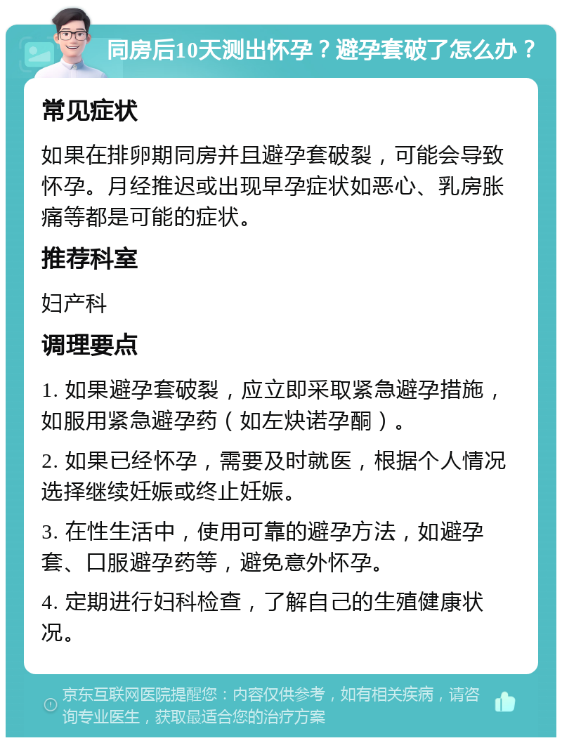 同房后10天测出怀孕？避孕套破了怎么办？ 常见症状 如果在排卵期同房并且避孕套破裂，可能会导致怀孕。月经推迟或出现早孕症状如恶心、乳房胀痛等都是可能的症状。 推荐科室 妇产科 调理要点 1. 如果避孕套破裂，应立即采取紧急避孕措施，如服用紧急避孕药（如左炔诺孕酮）。 2. 如果已经怀孕，需要及时就医，根据个人情况选择继续妊娠或终止妊娠。 3. 在性生活中，使用可靠的避孕方法，如避孕套、口服避孕药等，避免意外怀孕。 4. 定期进行妇科检查，了解自己的生殖健康状况。