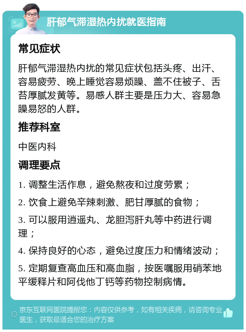 肝郁气滞湿热内扰就医指南 常见症状 肝郁气滞湿热内扰的常见症状包括头疼、出汗、容易疲劳、晚上睡觉容易烦躁、盖不住被子、舌苔厚腻发黄等。易感人群主要是压力大、容易急躁易怒的人群。 推荐科室 中医内科 调理要点 1. 调整生活作息，避免熬夜和过度劳累； 2. 饮食上避免辛辣刺激、肥甘厚腻的食物； 3. 可以服用逍遥丸、龙胆泻肝丸等中药进行调理； 4. 保持良好的心态，避免过度压力和情绪波动； 5. 定期复查高血压和高血脂，按医嘱服用硝苯地平缓释片和阿伐他丁钙等药物控制病情。