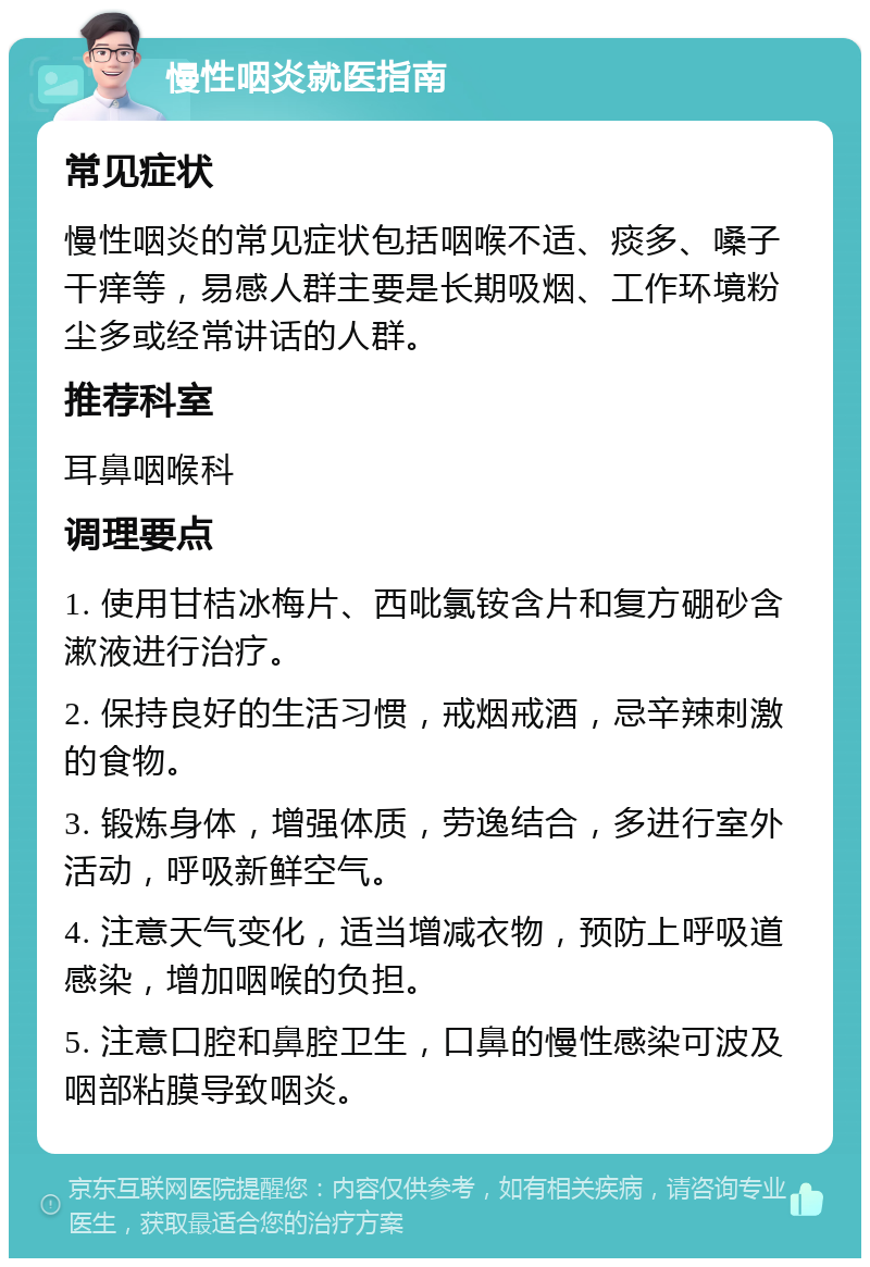 慢性咽炎就医指南 常见症状 慢性咽炎的常见症状包括咽喉不适、痰多、嗓子干痒等，易感人群主要是长期吸烟、工作环境粉尘多或经常讲话的人群。 推荐科室 耳鼻咽喉科 调理要点 1. 使用甘桔冰梅片、西吡氯铵含片和复方硼砂含漱液进行治疗。 2. 保持良好的生活习惯，戒烟戒酒，忌辛辣刺激的食物。 3. 锻炼身体，增强体质，劳逸结合，多进行室外活动，呼吸新鲜空气。 4. 注意天气变化，适当增减衣物，预防上呼吸道感染，增加咽喉的负担。 5. 注意口腔和鼻腔卫生，口鼻的慢性感染可波及咽部粘膜导致咽炎。