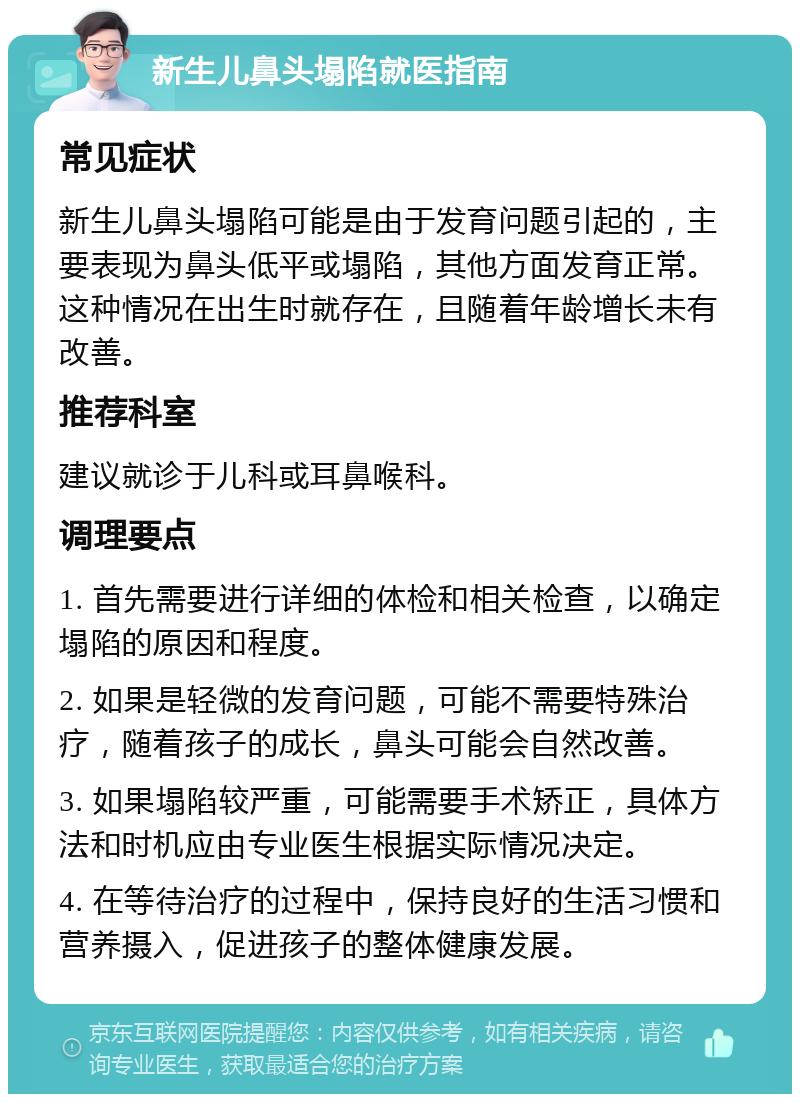 新生儿鼻头塌陷就医指南 常见症状 新生儿鼻头塌陷可能是由于发育问题引起的，主要表现为鼻头低平或塌陷，其他方面发育正常。这种情况在出生时就存在，且随着年龄增长未有改善。 推荐科室 建议就诊于儿科或耳鼻喉科。 调理要点 1. 首先需要进行详细的体检和相关检查，以确定塌陷的原因和程度。 2. 如果是轻微的发育问题，可能不需要特殊治疗，随着孩子的成长，鼻头可能会自然改善。 3. 如果塌陷较严重，可能需要手术矫正，具体方法和时机应由专业医生根据实际情况决定。 4. 在等待治疗的过程中，保持良好的生活习惯和营养摄入，促进孩子的整体健康发展。