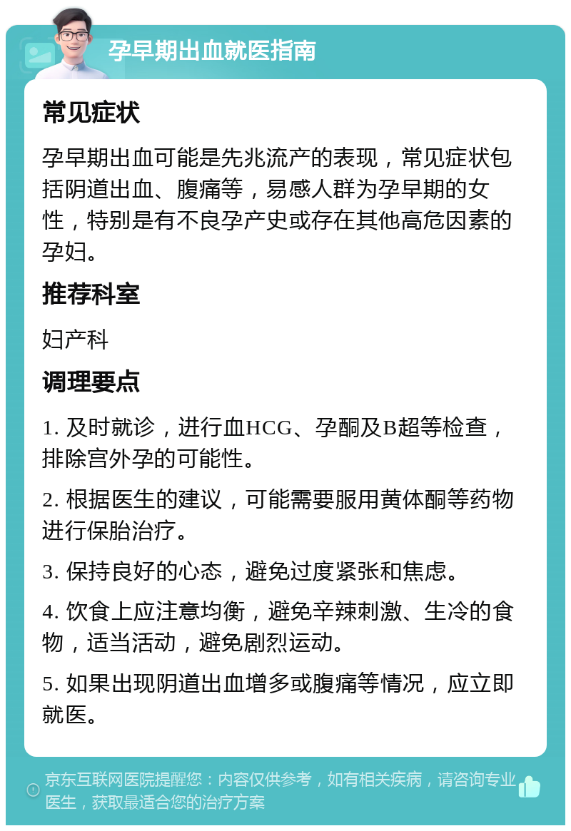 孕早期出血就医指南 常见症状 孕早期出血可能是先兆流产的表现，常见症状包括阴道出血、腹痛等，易感人群为孕早期的女性，特别是有不良孕产史或存在其他高危因素的孕妇。 推荐科室 妇产科 调理要点 1. 及时就诊，进行血HCG、孕酮及B超等检查，排除宫外孕的可能性。 2. 根据医生的建议，可能需要服用黄体酮等药物进行保胎治疗。 3. 保持良好的心态，避免过度紧张和焦虑。 4. 饮食上应注意均衡，避免辛辣刺激、生冷的食物，适当活动，避免剧烈运动。 5. 如果出现阴道出血增多或腹痛等情况，应立即就医。