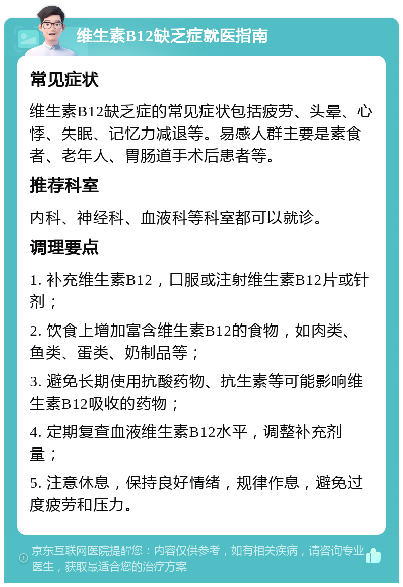 维生素B12缺乏症就医指南 常见症状 维生素B12缺乏症的常见症状包括疲劳、头晕、心悸、失眠、记忆力减退等。易感人群主要是素食者、老年人、胃肠道手术后患者等。 推荐科室 内科、神经科、血液科等科室都可以就诊。 调理要点 1. 补充维生素B12，口服或注射维生素B12片或针剂； 2. 饮食上增加富含维生素B12的食物，如肉类、鱼类、蛋类、奶制品等； 3. 避免长期使用抗酸药物、抗生素等可能影响维生素B12吸收的药物； 4. 定期复查血液维生素B12水平，调整补充剂量； 5. 注意休息，保持良好情绪，规律作息，避免过度疲劳和压力。