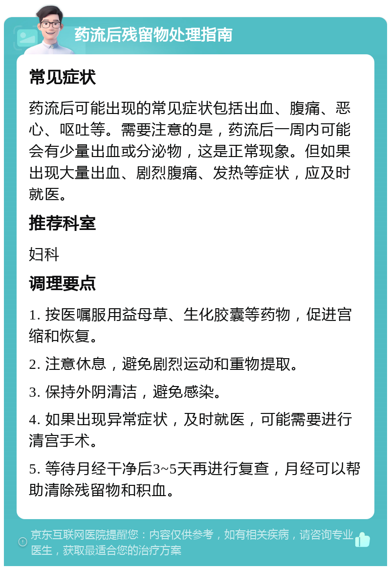 药流后残留物处理指南 常见症状 药流后可能出现的常见症状包括出血、腹痛、恶心、呕吐等。需要注意的是，药流后一周内可能会有少量出血或分泌物，这是正常现象。但如果出现大量出血、剧烈腹痛、发热等症状，应及时就医。 推荐科室 妇科 调理要点 1. 按医嘱服用益母草、生化胶囊等药物，促进宫缩和恢复。 2. 注意休息，避免剧烈运动和重物提取。 3. 保持外阴清洁，避免感染。 4. 如果出现异常症状，及时就医，可能需要进行清宫手术。 5. 等待月经干净后3~5天再进行复查，月经可以帮助清除残留物和积血。