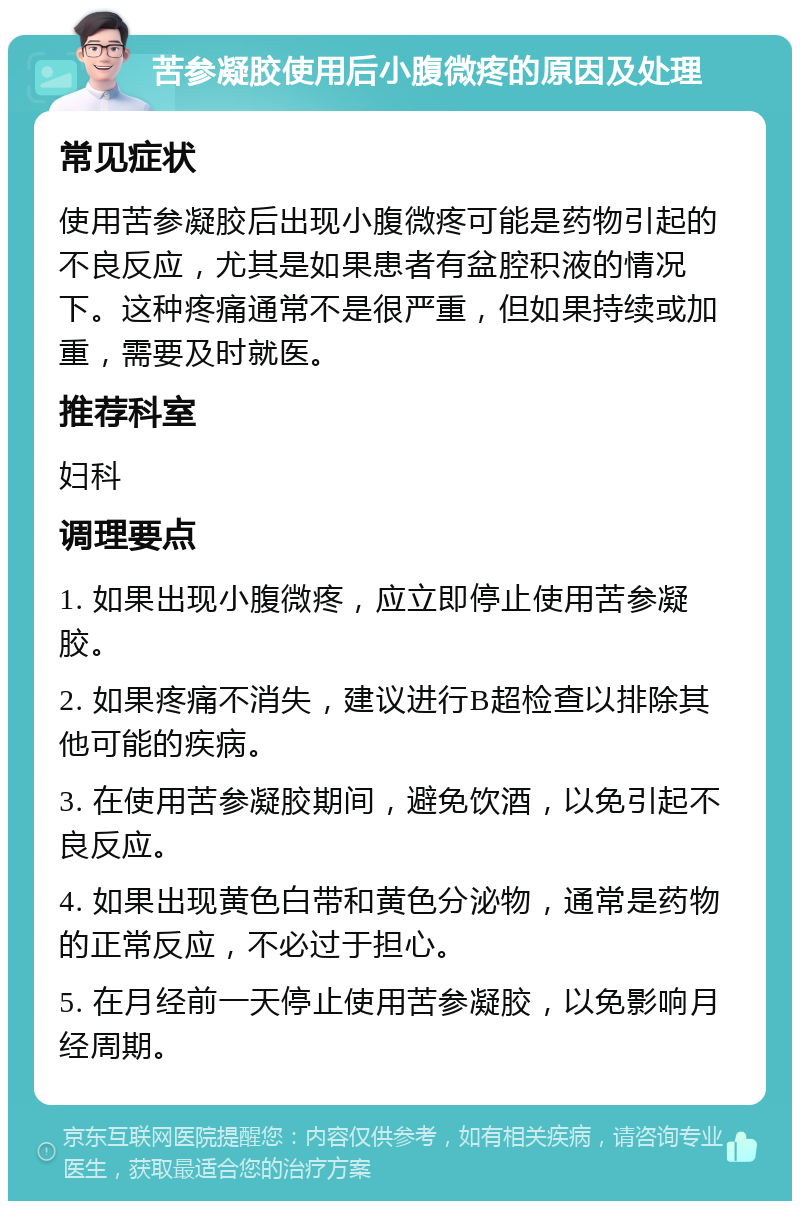 苦参凝胶使用后小腹微疼的原因及处理 常见症状 使用苦参凝胶后出现小腹微疼可能是药物引起的不良反应，尤其是如果患者有盆腔积液的情况下。这种疼痛通常不是很严重，但如果持续或加重，需要及时就医。 推荐科室 妇科 调理要点 1. 如果出现小腹微疼，应立即停止使用苦参凝胶。 2. 如果疼痛不消失，建议进行B超检查以排除其他可能的疾病。 3. 在使用苦参凝胶期间，避免饮酒，以免引起不良反应。 4. 如果出现黄色白带和黄色分泌物，通常是药物的正常反应，不必过于担心。 5. 在月经前一天停止使用苦参凝胶，以免影响月经周期。