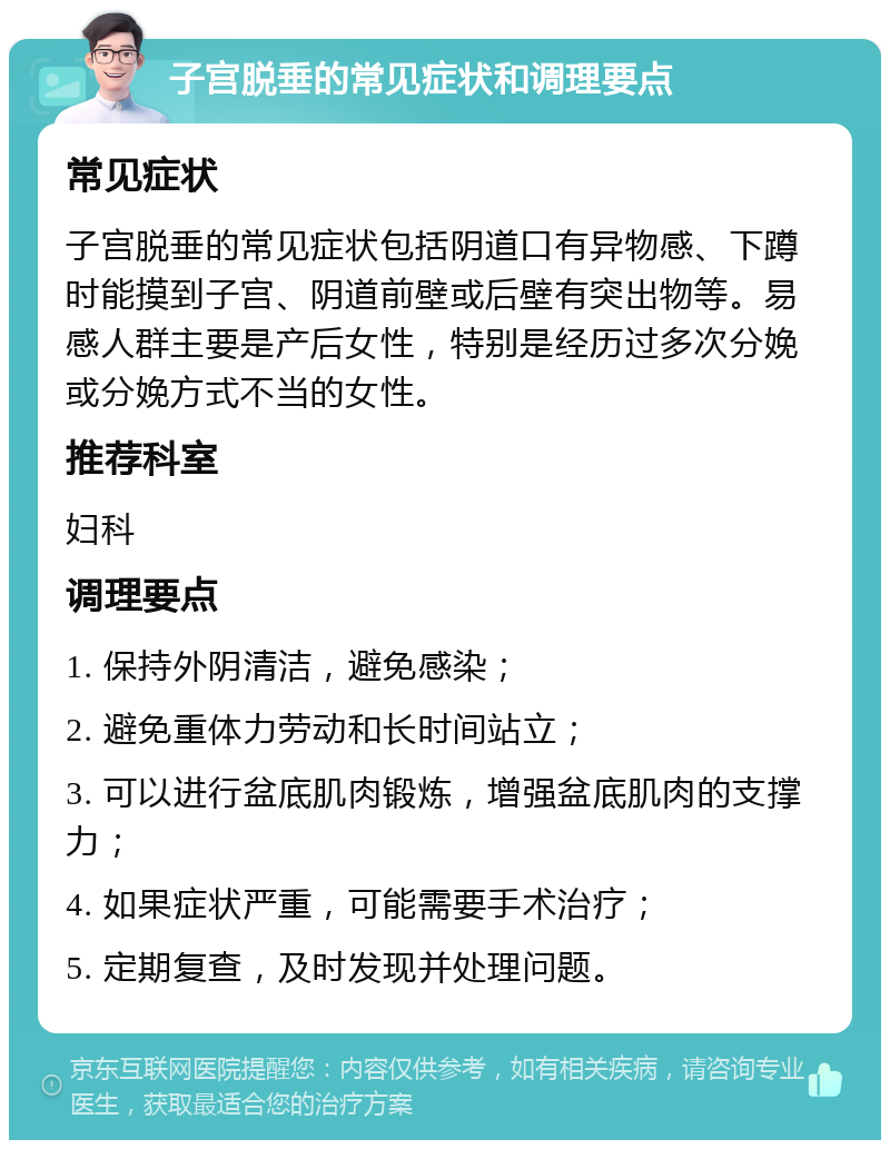 子宫脱垂的常见症状和调理要点 常见症状 子宫脱垂的常见症状包括阴道口有异物感、下蹲时能摸到子宫、阴道前壁或后壁有突出物等。易感人群主要是产后女性，特别是经历过多次分娩或分娩方式不当的女性。 推荐科室 妇科 调理要点 1. 保持外阴清洁，避免感染； 2. 避免重体力劳动和长时间站立； 3. 可以进行盆底肌肉锻炼，增强盆底肌肉的支撑力； 4. 如果症状严重，可能需要手术治疗； 5. 定期复查，及时发现并处理问题。