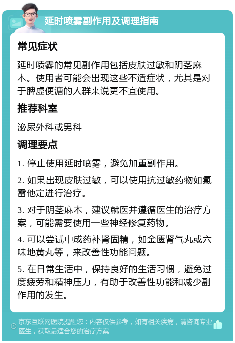 延时喷雾副作用及调理指南 常见症状 延时喷雾的常见副作用包括皮肤过敏和阴茎麻木。使用者可能会出现这些不适症状，尤其是对于脾虚便溏的人群来说更不宜使用。 推荐科室 泌尿外科或男科 调理要点 1. 停止使用延时喷雾，避免加重副作用。 2. 如果出现皮肤过敏，可以使用抗过敏药物如氯雷他定进行治疗。 3. 对于阴茎麻木，建议就医并遵循医生的治疗方案，可能需要使用一些神经修复药物。 4. 可以尝试中成药补肾固精，如金匮肾气丸或六味地黄丸等，来改善性功能问题。 5. 在日常生活中，保持良好的生活习惯，避免过度疲劳和精神压力，有助于改善性功能和减少副作用的发生。