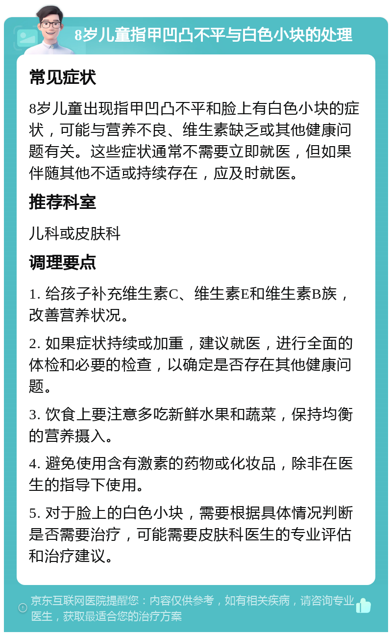 8岁儿童指甲凹凸不平与白色小块的处理 常见症状 8岁儿童出现指甲凹凸不平和脸上有白色小块的症状，可能与营养不良、维生素缺乏或其他健康问题有关。这些症状通常不需要立即就医，但如果伴随其他不适或持续存在，应及时就医。 推荐科室 儿科或皮肤科 调理要点 1. 给孩子补充维生素C、维生素E和维生素B族，改善营养状况。 2. 如果症状持续或加重，建议就医，进行全面的体检和必要的检查，以确定是否存在其他健康问题。 3. 饮食上要注意多吃新鲜水果和蔬菜，保持均衡的营养摄入。 4. 避免使用含有激素的药物或化妆品，除非在医生的指导下使用。 5. 对于脸上的白色小块，需要根据具体情况判断是否需要治疗，可能需要皮肤科医生的专业评估和治疗建议。