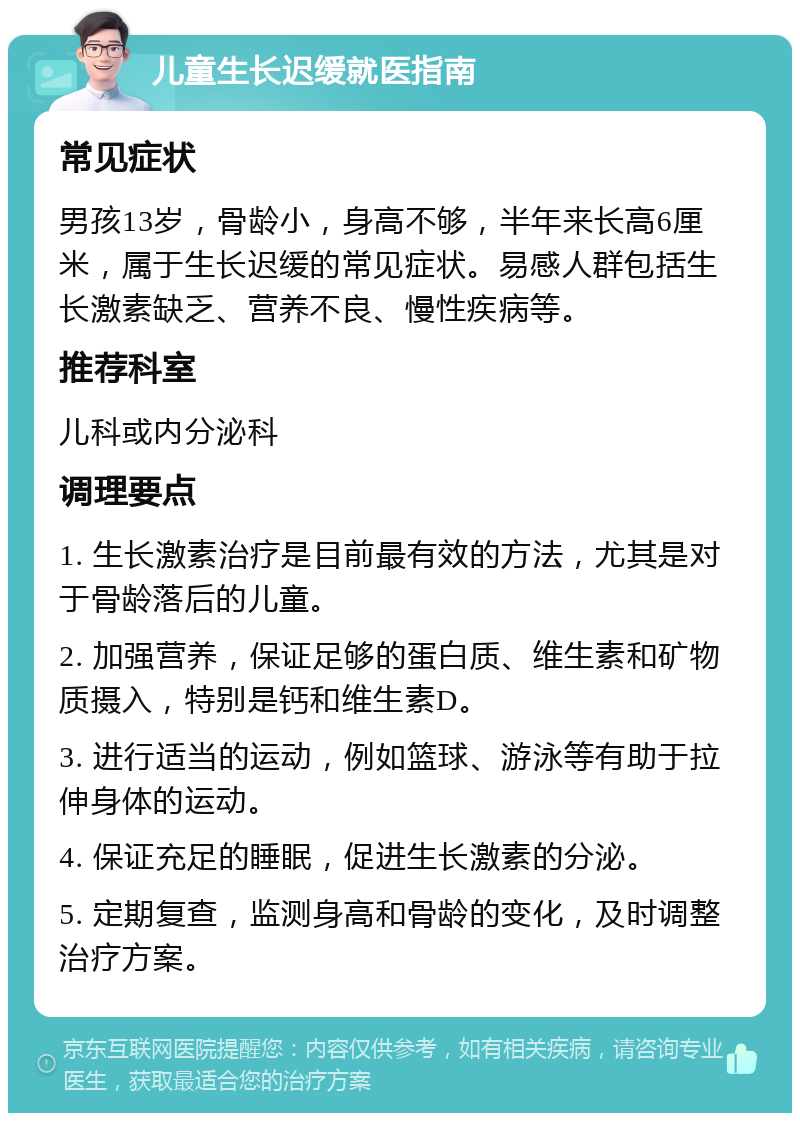 儿童生长迟缓就医指南 常见症状 男孩13岁，骨龄小，身高不够，半年来长高6厘米，属于生长迟缓的常见症状。易感人群包括生长激素缺乏、营养不良、慢性疾病等。 推荐科室 儿科或内分泌科 调理要点 1. 生长激素治疗是目前最有效的方法，尤其是对于骨龄落后的儿童。 2. 加强营养，保证足够的蛋白质、维生素和矿物质摄入，特别是钙和维生素D。 3. 进行适当的运动，例如篮球、游泳等有助于拉伸身体的运动。 4. 保证充足的睡眠，促进生长激素的分泌。 5. 定期复查，监测身高和骨龄的变化，及时调整治疗方案。