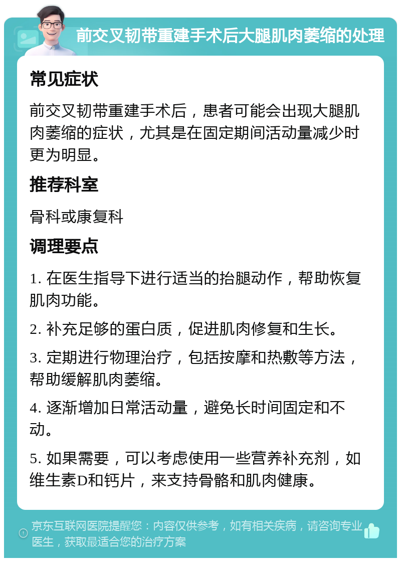 前交叉韧带重建手术后大腿肌肉萎缩的处理 常见症状 前交叉韧带重建手术后，患者可能会出现大腿肌肉萎缩的症状，尤其是在固定期间活动量减少时更为明显。 推荐科室 骨科或康复科 调理要点 1. 在医生指导下进行适当的抬腿动作，帮助恢复肌肉功能。 2. 补充足够的蛋白质，促进肌肉修复和生长。 3. 定期进行物理治疗，包括按摩和热敷等方法，帮助缓解肌肉萎缩。 4. 逐渐增加日常活动量，避免长时间固定和不动。 5. 如果需要，可以考虑使用一些营养补充剂，如维生素D和钙片，来支持骨骼和肌肉健康。